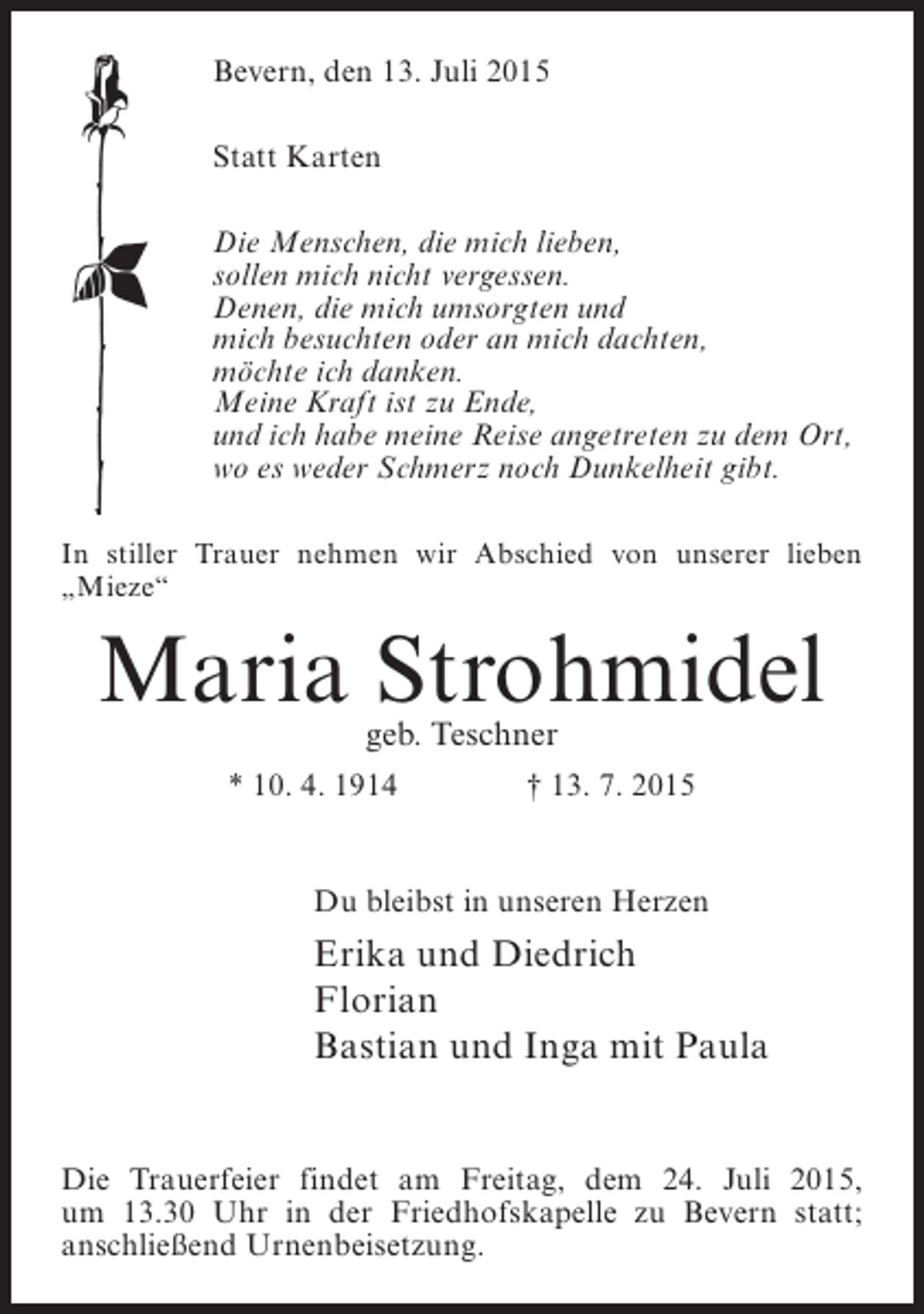<p>Bevern, den 13. Juli 2015<br />Statt Karten<br />Die Menschen, die mich lieben,<br />sollen mich nicht vergessen.<br />Denen, die mich umsorgten und<br />mich besuchten oder an mich dachten,<br />möchte ich danken.<br />Meine Kraft ist zu Ende,<br />und ich habe meine Reise angetreten zu dem Ort,<br />wo es weder Schmerz noch Dunkelheit gibt.<br />In stiller Trauer nehmen wir Abschied von unserer lieben<br />„Mieze“</p><p>Maria Strohmidel<br />geb. Teschner</p><p>* 10. 4. 1914</p><p>† 13. 7. 2015</p><p>Du bleibst in unseren Herzen</p><p>Erika und Diedrich<br />Florian<br />Bastian und Inga mit Paula<br />Die Trauerfeier findet am Freitag, dem 24. Juli 2015,<br />um 13.30 Uhr in der Friedhofskapelle zu Bevern statt;<br />anschließend Urnenbeisetzung.</p>