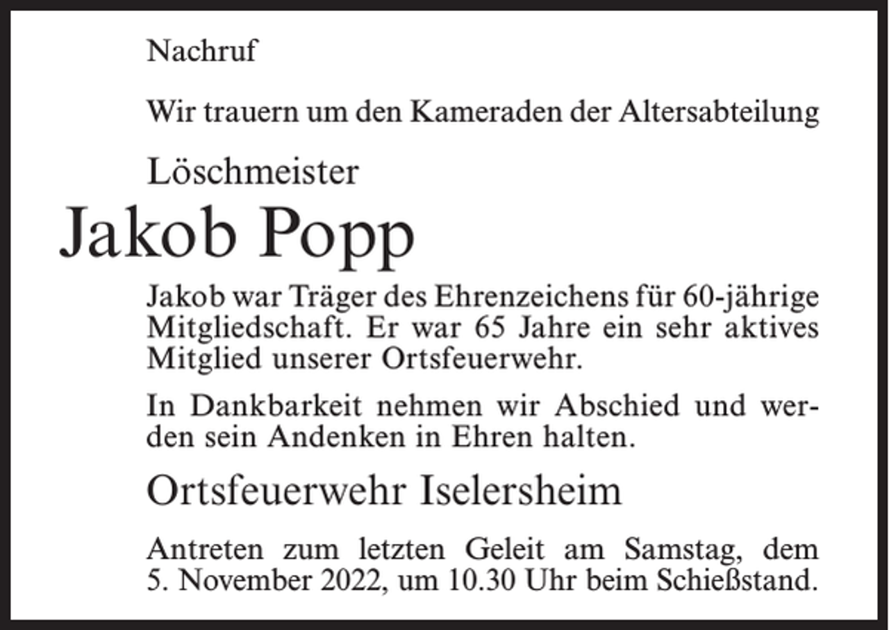 <p>Nachruf<br />Wir trauern um den Kameraden der Altersabteilung</p><p>Löschmeister</p><p>Jakob Popp<br />Jakob war Träger des Ehrenzeichens für 60-­jährige<br />Mitgliedschaft. Er war 65 Jahre ein sehr aktives<br />Mitglied unserer Ortsfeuerwehr.<br />In Dankbarkeit nehmen wir Abschied und werden sein Andenken in Ehren halten.</p><p>Ortsfeuerwehr Iselersheim<br />Antreten zum letzten Geleit am Samstag, dem<br />5. November 2022, um 10.30 Uhr beim Schießstand.</p>