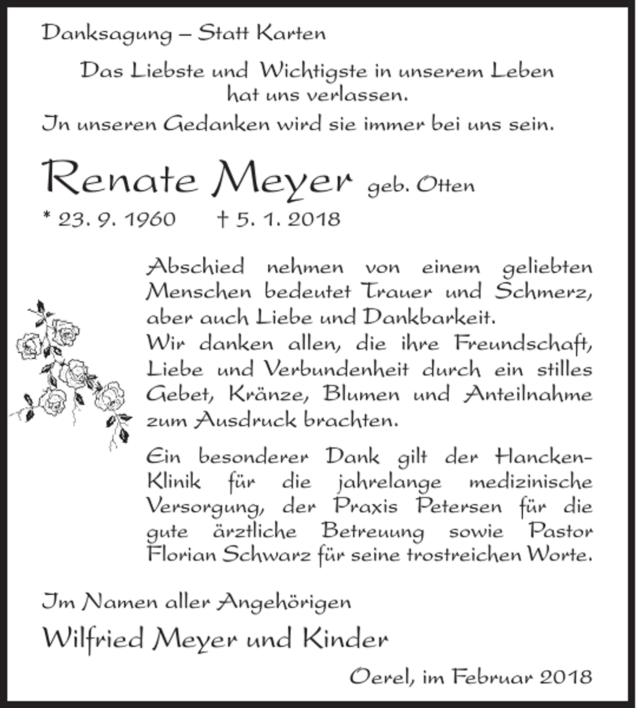 <p>Danksagung – Statt Karten<br />Das Liebste und Wichtigste in unserem Leben<br />hat uns verlassen.<br />In unseren Gedanken wird sie immer bei uns sein.</p><p>Renate Meyer geb. Otten<br />* 23. 9. 1960</p><p>† 5. 1. 2018</p><p>Abschied nehmen von einem geliebten<br />Menschen bedeutet Trauer und Schmerz,<br />aber auch Liebe und Dankbarkeit.<br />Wir danken allen, die ihre Freundschaft,<br />Liebe und Verbundenheit durch ein stilles<br />Gebet, Kränze, Blumen und Anteilnahme<br />zum Ausdruck brachten.<br />Ein besonderer Dank gilt der HanckenKlinik für die jahrelange medizinische<br />Versorgung, der Praxis Petersen für die<br />gute ärztliche Betreuung sowie Pastor<br />Florian Schwarz für seine trostreichen Worte.<br />Im Namen aller Angehörigen</p><p>Wilfried Meyer und Kinder<br />Oerel, im Februar 2018</p>