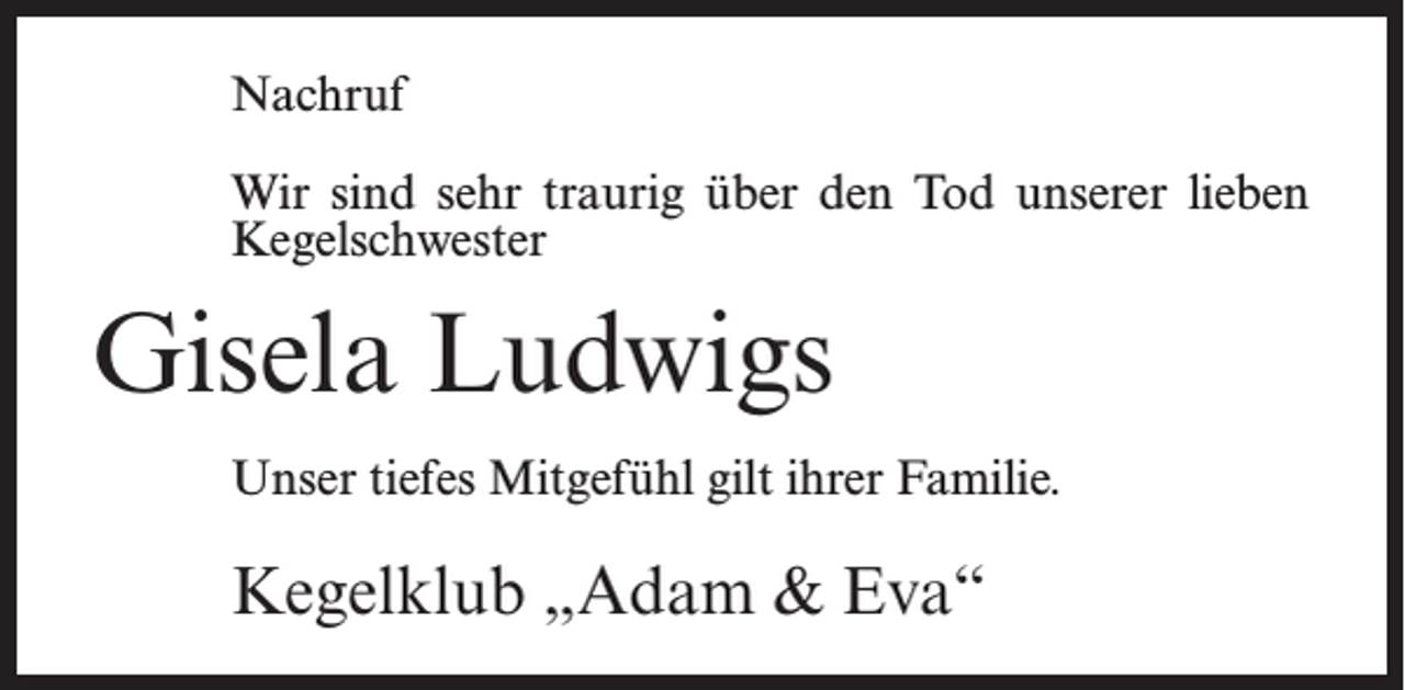 <p>Nachruf<br />Wir sind sehr traurig über den Tod unserer lieben<br />Kegelschwester</p><p>Gisela Ludwigs<br />Unser tiefes Mitgefühl gilt ihrer Familie.</p><p>Kegelklub „Adam &amp; Eva“</p>