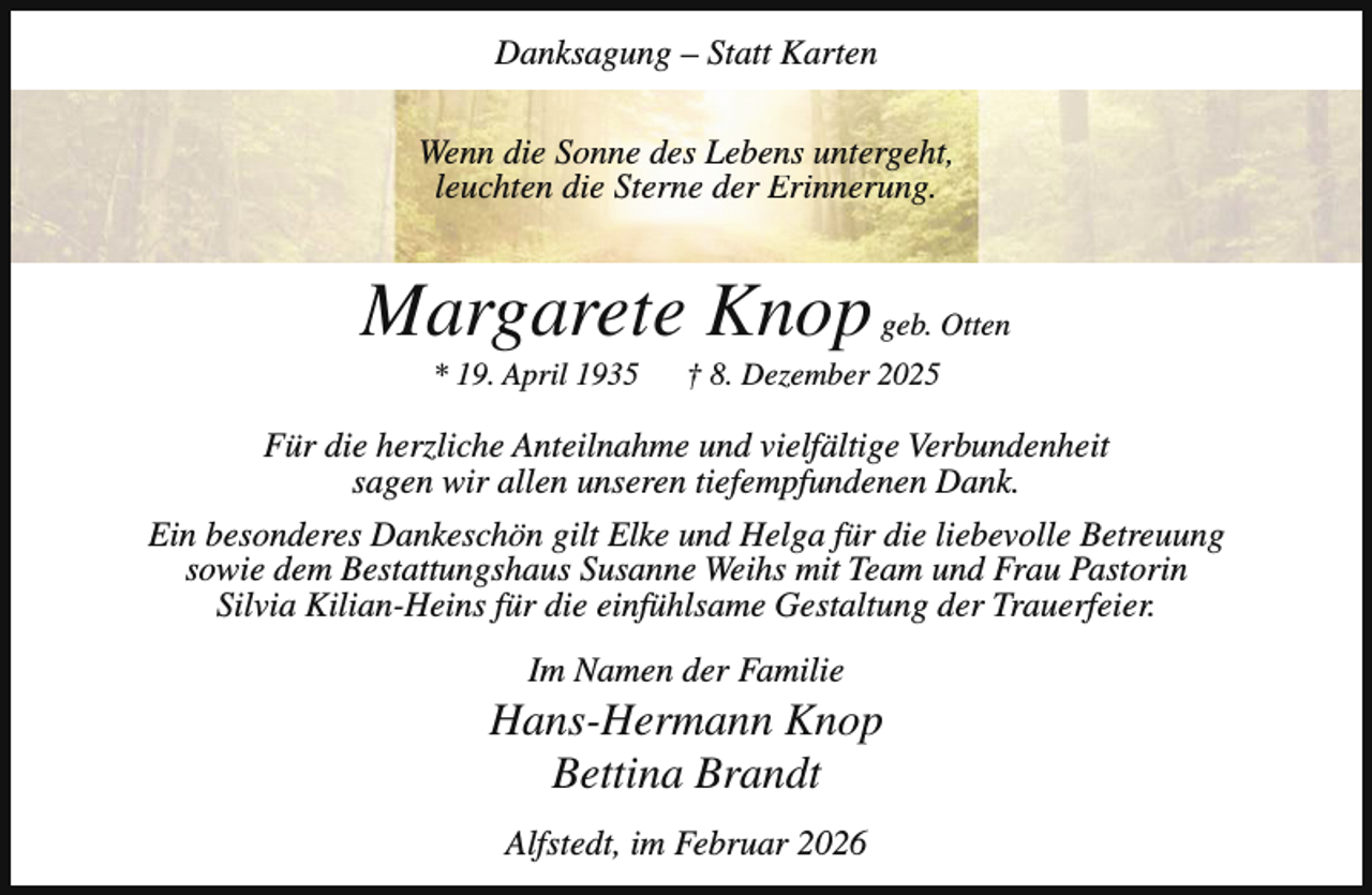 <p>Danksagung – Statt Karten<br />Wenn die Sonne des Lebens untergeht,<br />leuchten die Sterne der Erinnerung.</p><p>Margarete Knop geb. Otten<br />* 19. April 1935</p><p>† 8. Dezember 2025</p><p>Für die herzliche Anteilnahme und vielfältige Verbundenheit<br />sagen wir allen unseren tiefempfundenen Dank.<br />Ein besonderes Dankeschön gilt Elke und Helga für die liebevolle Betreuung<br />sowie dem Bestattungshaus Susanne Weihs mit Team und Frau Pastorin<br />Silvia Kilian-Heins für die einfühlsame Gestaltung der Trauerfeier.<br />Im Namen der Familie</p><p>Hans-Hermann Knop<br />Bettina Brandt<br />Alfstedt, im Februar 2026</p>