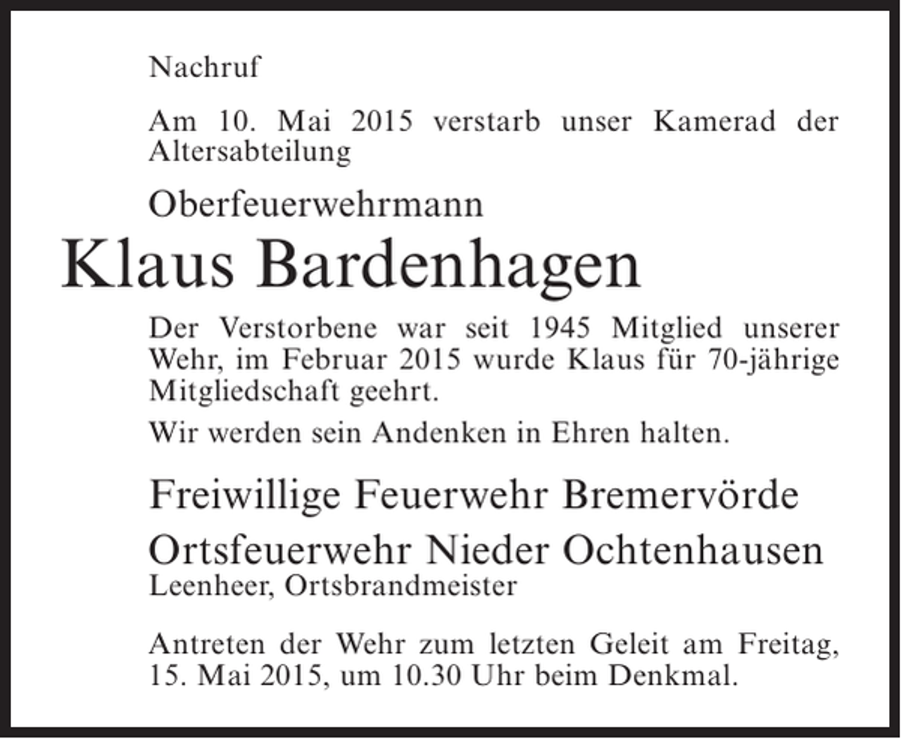 <p>Nachruf<br />Am 10. Mai 2015 verstarb unser Kamerad der<br />A<br />­ ltersabteilung</p><p>Oberfeuerwehrmann</p><p>Klaus Bardenhagen<br />Der Verstorbene war seit 1945 Mitglied unserer<br />Wehr, im Februar 2015 wurde Klaus für 70-jährige<br />Mitgliedschaft geehrt.<br />Wir werden sein Andenken in Ehren halten.</p><p>Freiwillige Feuerwehr Bremervörde<br />Ortsfeuerwehr Nieder Ochtenhausen<br />Leenheer, Ortsbrandmeister</p><p>Antreten der Wehr zum letzten Geleit am Freitag,<br />15. Mai 2015, um 10.30 Uhr beim Denkmal.</p>