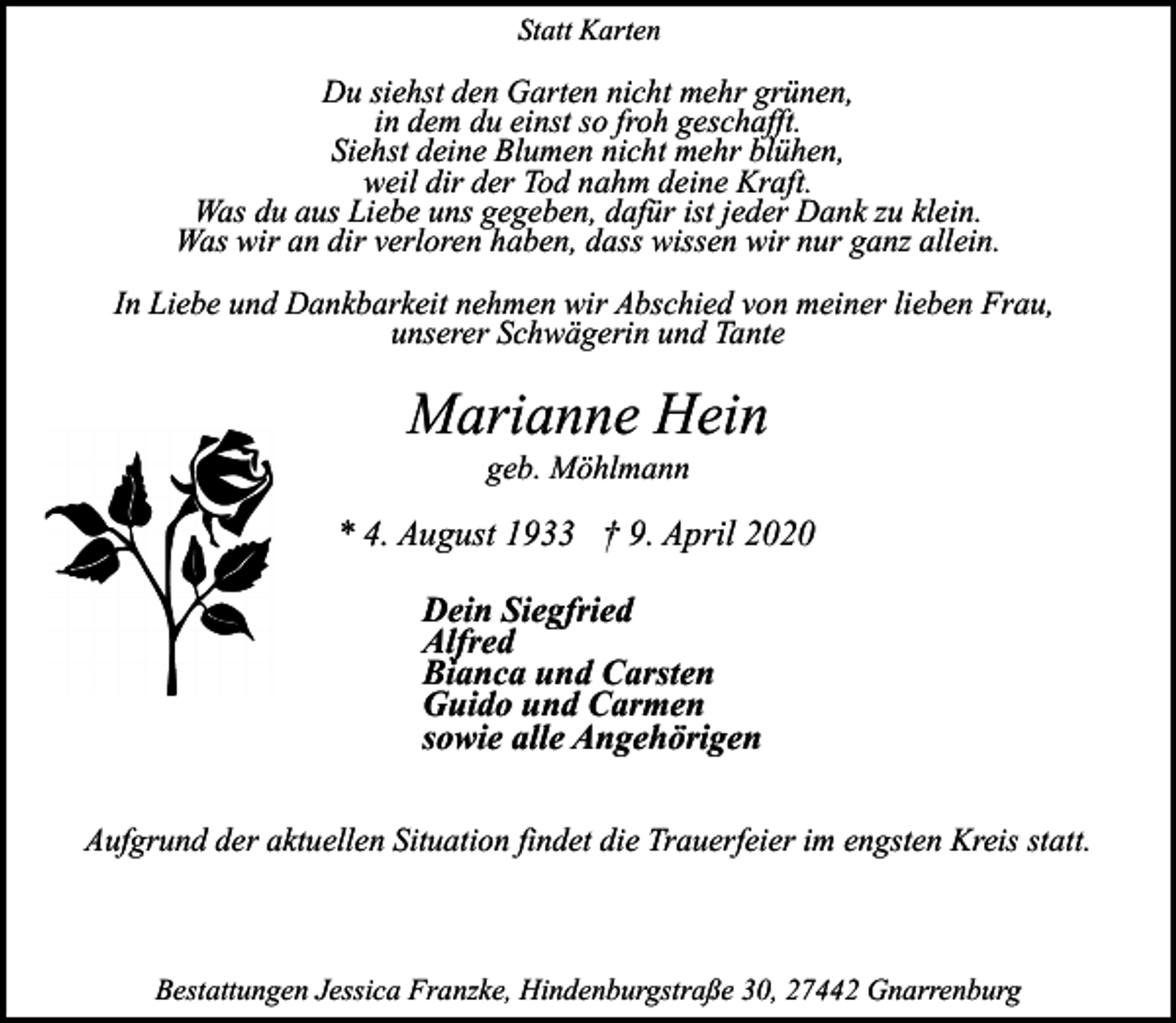 <p>Statt Karten</p><p>Du siehst den Garten nicht mehr grünen,<br />in dem du einst so froh geschafft.<br />Siehst deine Blumen nicht mehr blühen,<br />weil dir der Tod nahm deine Kraft.<br />Was du aus Liebe uns gegeben, dafür ist jeder Dank zu klein.<br />Was wir an dir verloren haben, dass wissen wir nur ganz allein.<br />In Liebe und Dankbarkeit nehmen wir Abschied von meiner lieben Frau,<br />unserer Schwägerin und Tante</p><p>Marianne Hein<br />geb. Möhlmann</p><p>* 4. August 1933 † 9. April 2020<br />Dein Siegfried<br />Alfred<br />Bianca und Carsten<br />Guido und Carmen<br />sowie alle Angehörigen<br />Aufgrund der aktuellen Situation findet die Trauerfeier im engsten Kreis statt.</p><p>Bestattungen Jessica Franzke, Hindenburgstraße 30, 27442 Gnarrenburg</p>