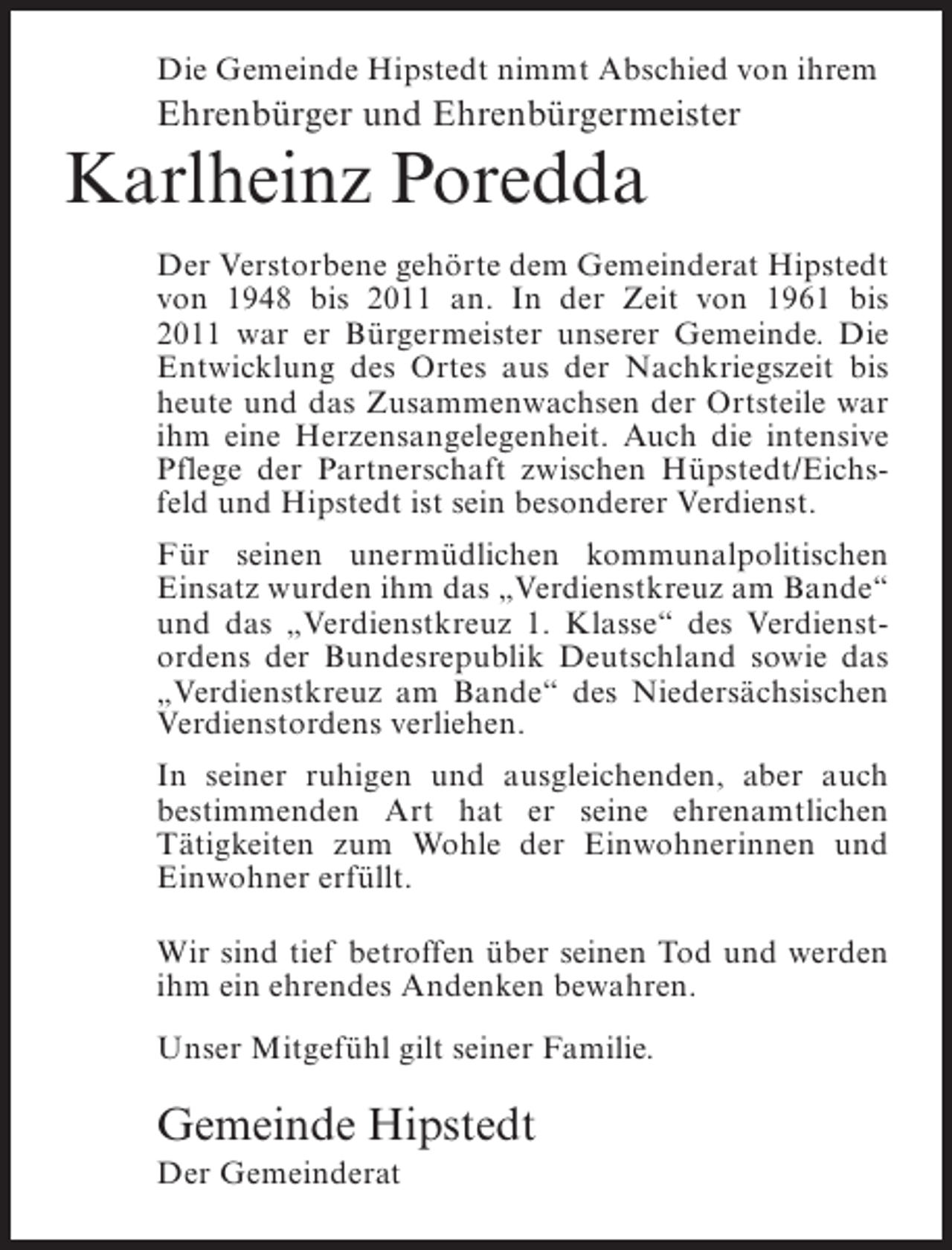 <p>Die Gemeinde Hipstedt nimmt Abschied von ihrem</p><p>Ehrenbürger und Ehrenbürgermeister</p><p>Karlheinz Poredda<br />Der Verstorbene gehörte dem Gemeinderat Hipstedt<br />von 1948 bis 2011 an. In der Zeit von 1961 bis<br />2011 war er Bürgermeister unserer Gemeinde. Die<br />Entwicklung des Ortes aus der Nachkriegszeit bis<br />heute und das Zusammenwachsen der Ortsteile war<br />ihm eine Herzensangelegenheit. Auch die intensive<br />Pflege der Partnerschaft zwischen Hüpstedt/Eichsfeld und Hipstedt ist sein besonderer Verdienst.<br />Für seinen unermüdlichen kommunalpolitischen<br />Einsatz wurden ihm das „Verdienstkreuz am Bande“<br />und das „Verdienstkreuz 1. Klasse“ des Verdienstordens der Bundesrepublik Deutschland sowie das<br />„Verdienstkreuz am Bande“ des Niedersächsischen<br />Verdienstordens verliehen.<br />In seiner ruhigen und ausgleichenden, aber auch<br />bestimmenden Art hat er seine ehrenamtlichen<br />Tätigkeiten zum Wohle der Einwohnerinnen und<br />Einwohner erfüllt.<br />Wir sind tief betroffen über seinen Tod und werden<br />ihm ein ehrendes Andenken bewahren.<br />Unser Mitgefühl gilt seiner Familie.</p><p>Gemeinde Hipstedt<br />Der Gemeinderat</p>