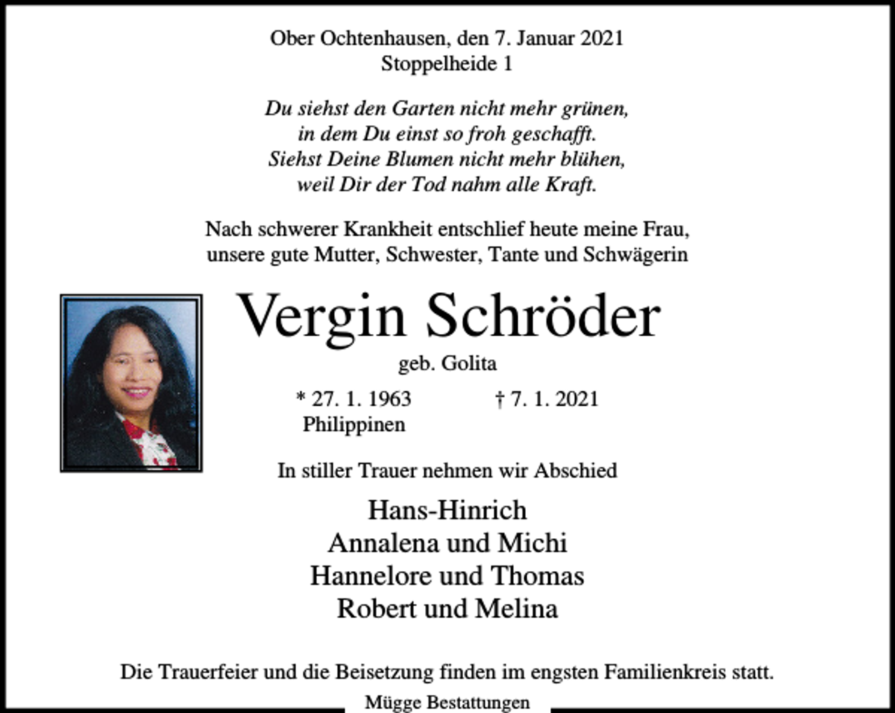 <p>Ober Ochtenhausen, den 7. Januar 2021<br />Stoppelheide 1<br />Du siehst den Garten nicht mehr grünen,<br />in dem Du einst so froh geschafft.<br />Siehst Deine Blumen nicht mehr blühen,<br />weil Dir der Tod nahm alle Kraft.<br />Nach schwerer Krankheit entschlief heute meine Frau,<br />unsere gute Mutter, Schwester, Tante und Schwägerin</p><p>Vergin Schröder<br />geb. Golita<br />* 27. 1. 1963<br />Philippinen</p><p>† 7. 1. 2021</p><p>In stiller Trauer nehmen wir Abschied</p><p>Hans-Hinrich<br />Annalena und Michi<br />Hannelore und Thomas<br />Robert und Melina<br />Die Trauerfeier und die Beisetzung finden im engsten Familienkreis statt.<br />Mügge Bestattungen</p>