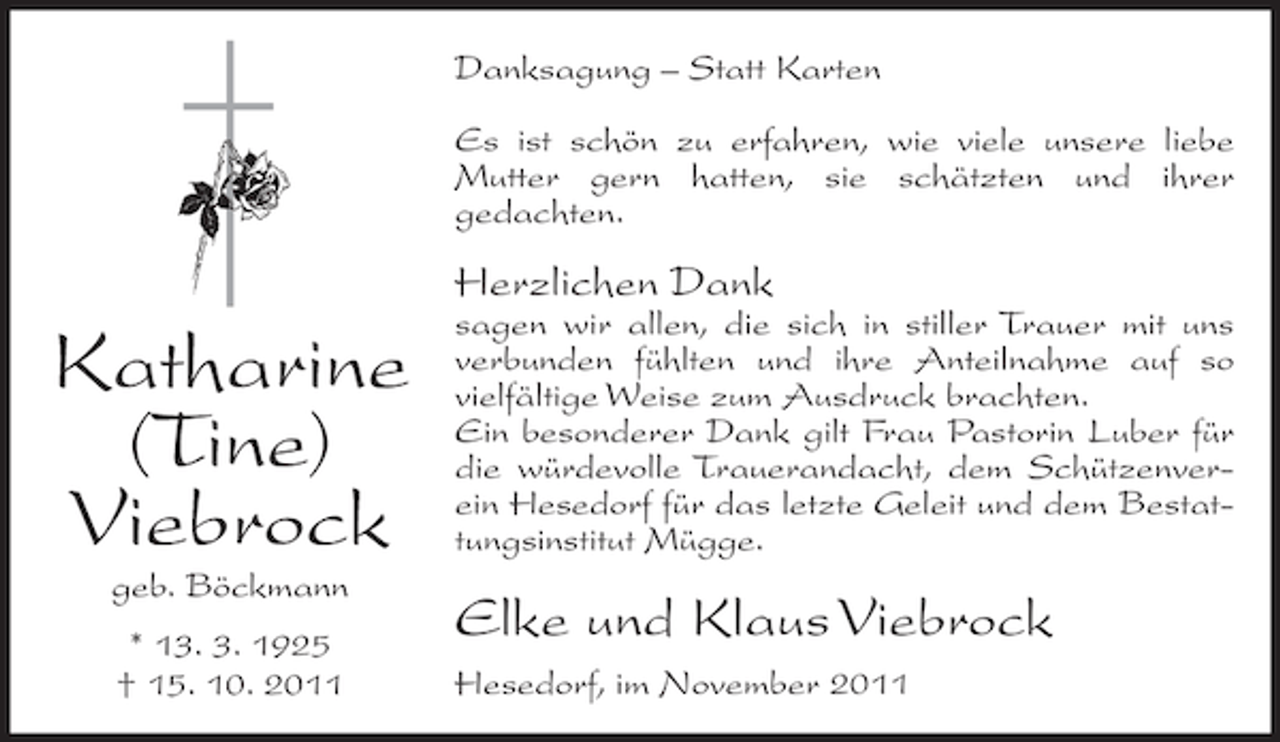 <p>Danksagung – Statt Karten<br />Es ist schön zu erfahren, wie viele unsere liebe<br />Mutter gern hatten, sie schätzten und ihrer<br />gedachten.</p><p>Herzlichen Dank</p><p>Katharine<br />(Tine)<br />Viebrock<br />geb. Böckmann<br />* 13. 3. 1925<br />† 15. 10. 2011</p><p>sagen wir allen, die sich in stiller Trauer mit uns<br />verbunden fühlten und ihre Anteilnahme auf so<br />vielfältige Weise zum Ausdruck brachten.<br />Ein besonderer Dank gilt Frau Pastorin Luber für<br />die würdevolle Trauerandacht, dem Schützenverein Hesedorf für das letzte Geleit und dem Bestattungsinstitut Mügge.</p><p>Elke und Klaus Viebrock<br />Hesedorf, im November 2011</p>