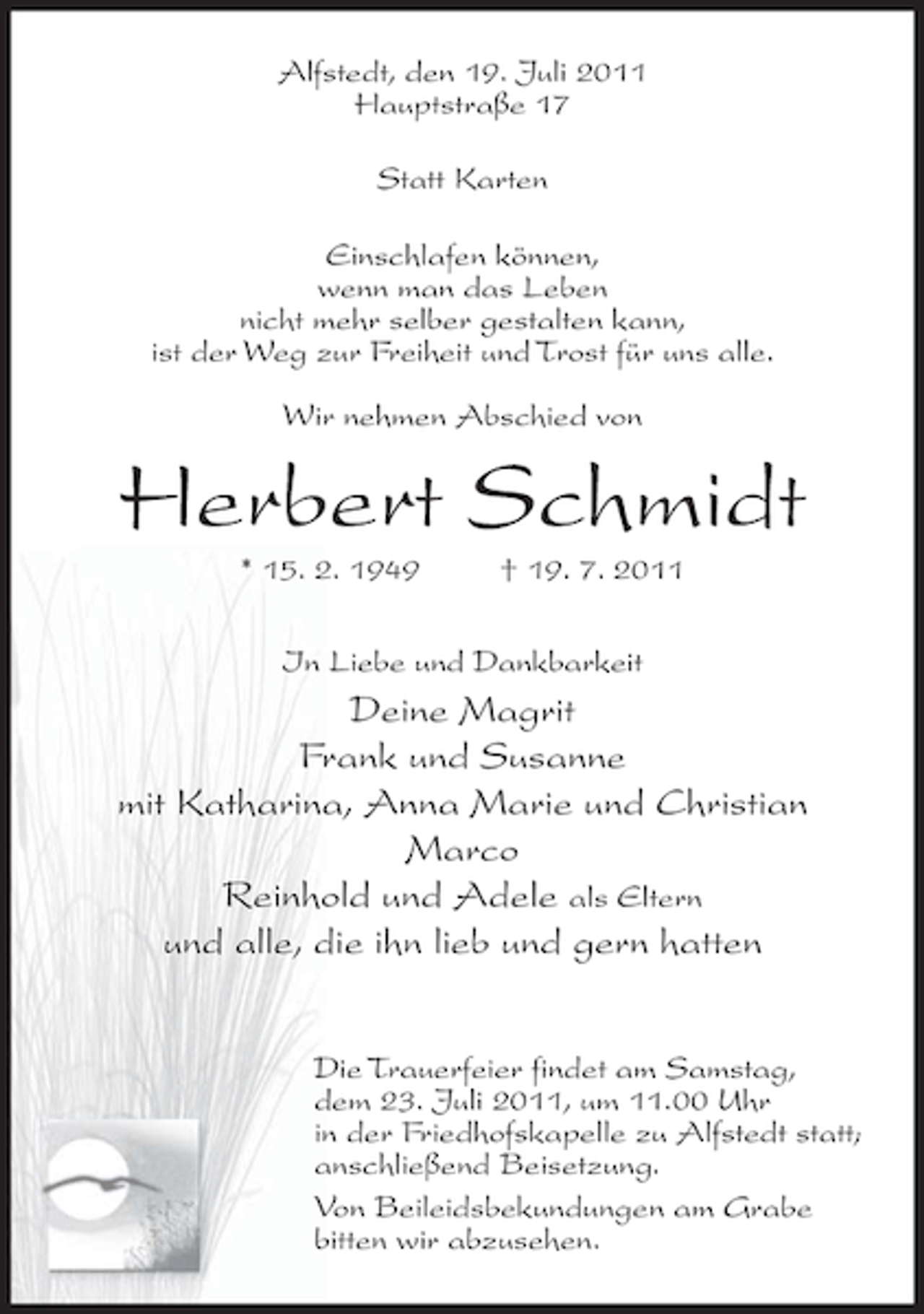 <p>Alfstedt, den 19. Juli 2011<br />Hauptstraße 17<br />Statt Karten<br />Einschlafen können,<br />wenn man das Leben<br />nicht mehr selber gestalten kann,<br />ist der Weg zur Freiheit und Trost für uns alle.<br />Wir nehmen Abschied von</p><p>Herbert Schmidt<br />* 15. 2. 1949</p><p>† 19. 7. 2011</p><p>In Liebe und Dankbarkeit</p><p>Deine Magrit<br />Frank und Susanne<br />mit Katharina, Anna Marie und Christian<br />Marco<br />Reinhold und Adele als Eltern<br />und alle, die ihn lieb und gern hatten<br />Die Trauerfeier findet am Samstag,<br />dem 23. Juli 2011, um 11.00 Uhr<br />in der Friedhofskapelle zu Alfstedt statt;<br />anschließend Beisetzung.<br />Von Beileidsbekundungen am Grabe<br />bitten wir abzusehen.</p>