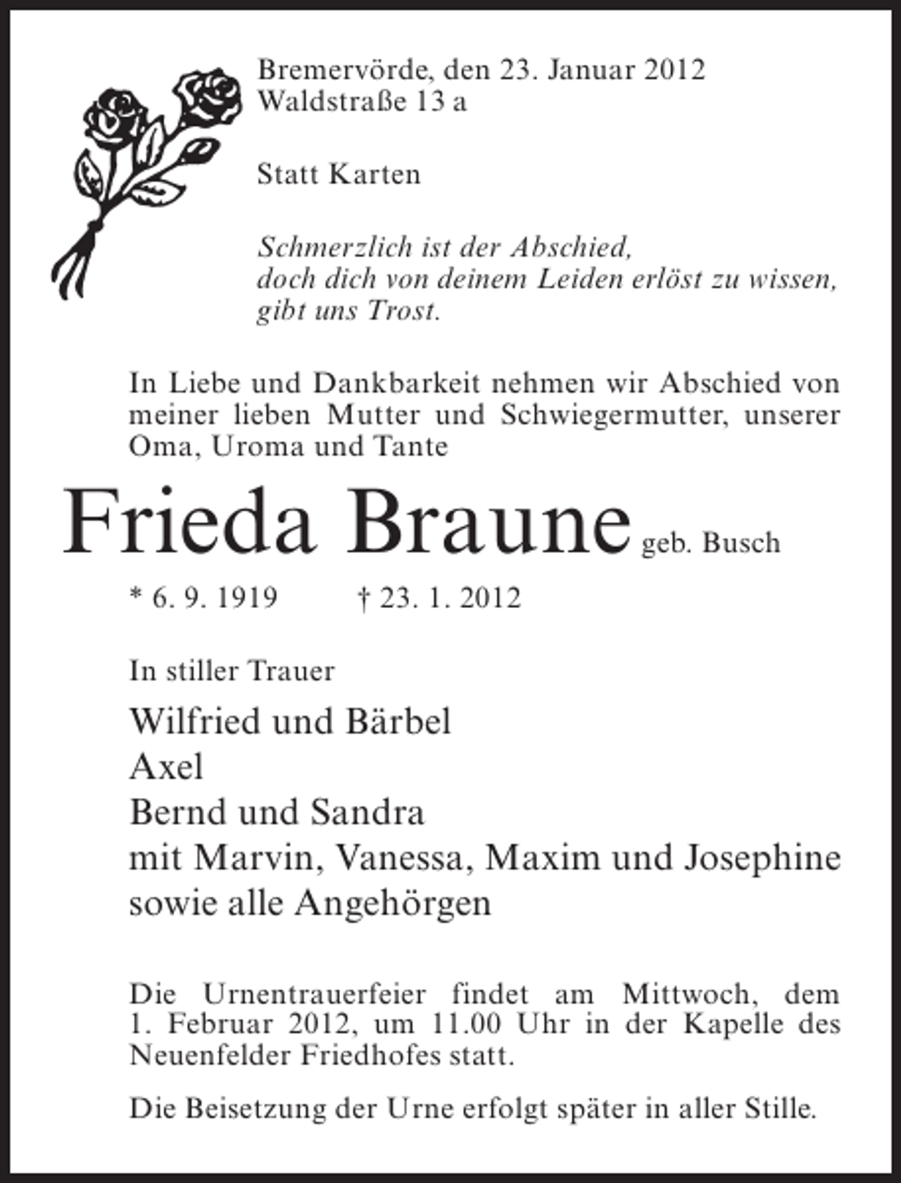 <p>Bremervörde, den 23. Januar 2012<br />Waldstraße 13 a<br />Statt Karten<br />Schmerzlich ist der Abschied,<br />doch dich von deinem Leiden erlöst zu wissen,<br />gibt uns Trost.<br />In Liebe und Dankbarkeit nehmen wir Abschied von<br />meiner lieben Mutter und Schwiegermutter, unserer<br />Oma, Uroma und Tante</p><p>Frieda Braune<br />* 6. 9. 1919</p><p>geb. Busch</p><p>† 23. 1. 2012</p><p>In stiller Trauer</p><p>Wilfried und Bärbel<br />Axel<br />Bernd und Sandra<br />mit Marvin, Vanessa, Maxim und Josephine<br />sowie alle Angehörgen<br />Die Urnentrauerfeier findet am Mittwoch, dem<br />1. Februar 2012, um 11.00 Uhr in der Kapelle des<br />Neuenfelder Friedhofes statt.<br />Die Beisetzung der Urne erfolgt später in aller Stille.</p>