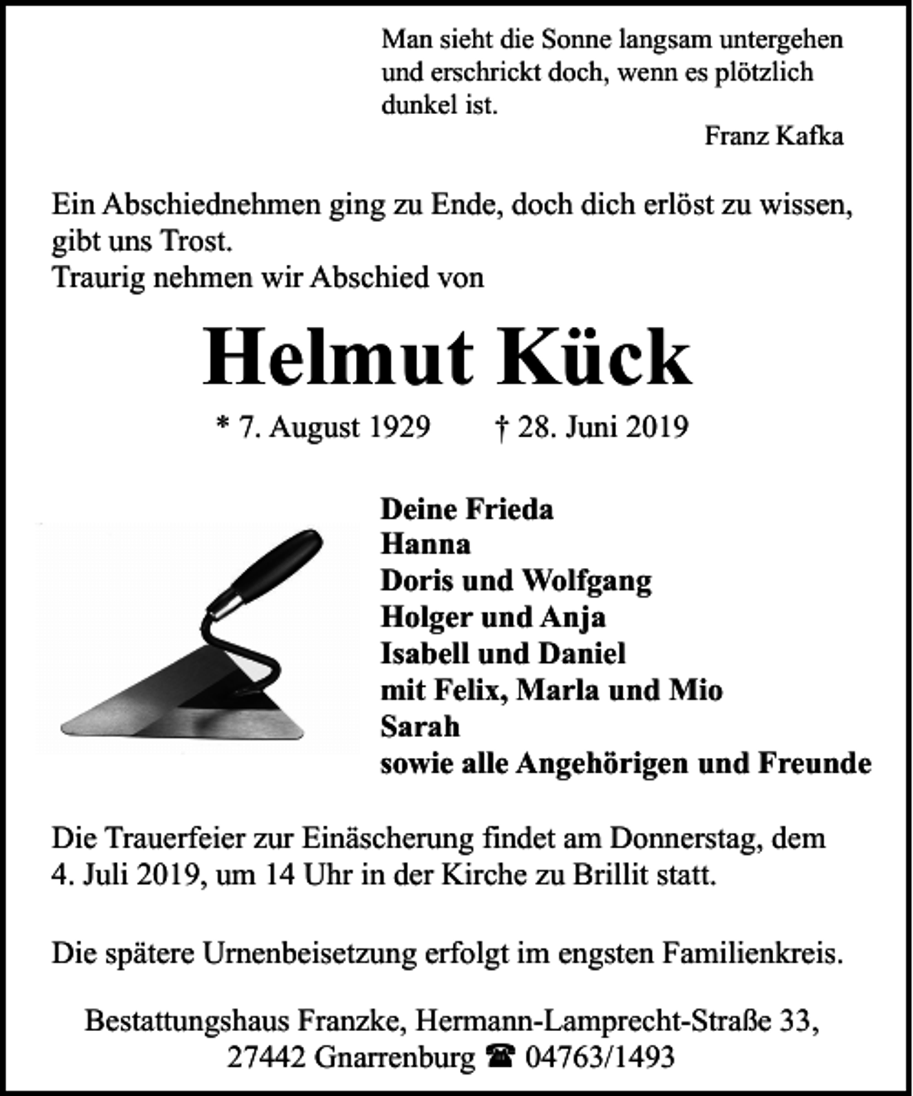 <p>Man sieht die Sonne langsam untergehen<br />und erschrickt doch, wenn es plötzlich<br />dunkel ist.<br />Franz Kafka</p><p>Ein Abschiednehmen ging zu Ende, doch dich erlöst zu wissen,<br />gibt uns Trost.<br />Traurig nehmen wir Abschied von</p><p>Helmut Kück<br />* 7. August 1929</p><p>† 28. Juni 2019</p><p>Deine Frieda<br />Hanna<br />Doris und Wolfgang<br />Holger und Anja<br />Isabell und Daniel<br />mit Felix, Marla und Mio<br />Sarah<br />sowie alle Angehörigen und Freunde<br />Die Trauerfeier zur Einäscherung findet am Donnerstag, dem<br />4. Juli 2019, um 14 Uhr in der Kirche zu Brillit statt.<br />Die spätere Urnenbeisetzung erfolgt im engsten Familienkreis.<br />Bestattungshaus Franzke, Hermann-Lamprecht-Straße 33,<br />27442 Gnarrenburg ( 04763/1493</p>