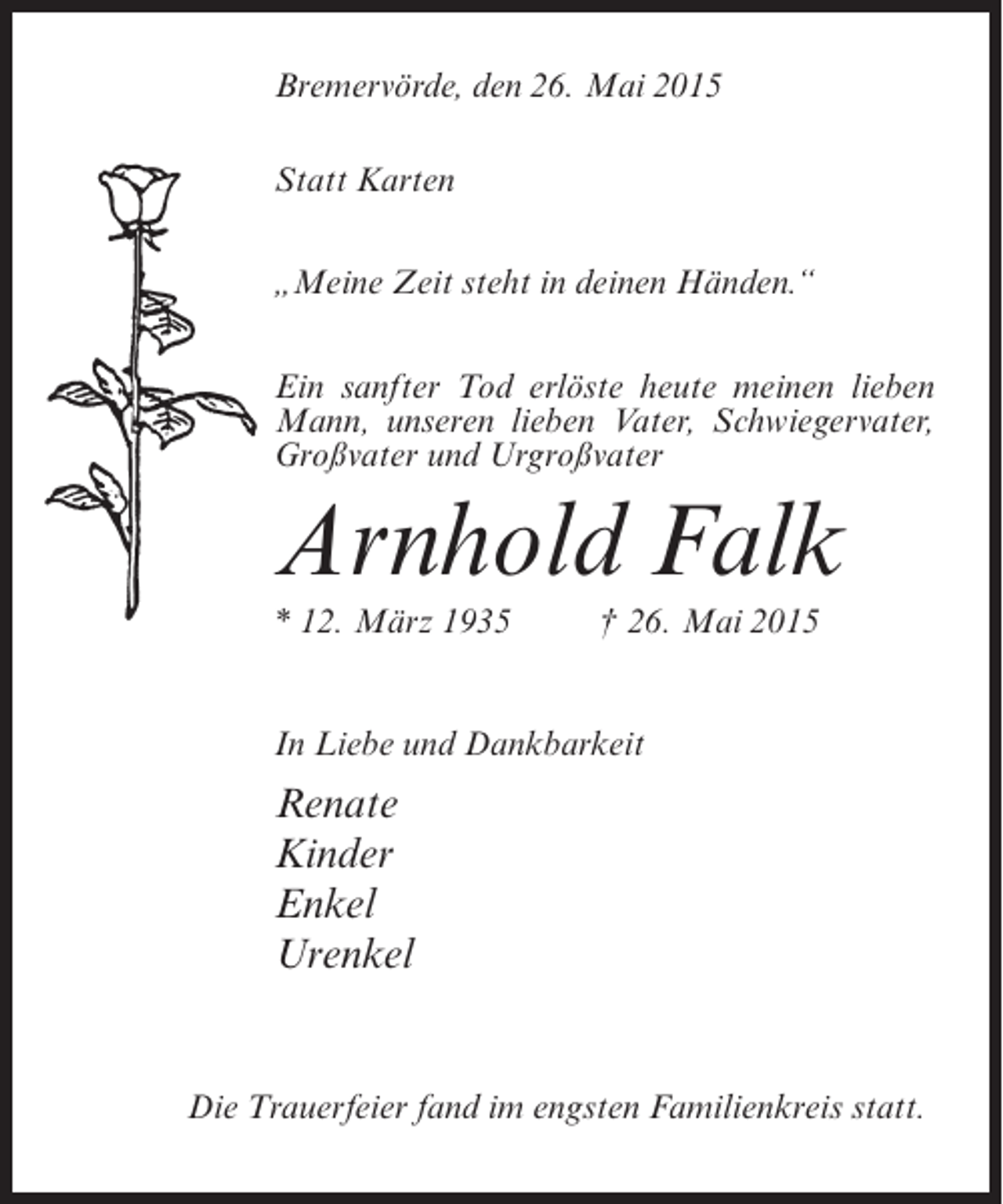 <p>Bremervörde, den 26. Mai 2015<br />Statt Karten<br />„Meine Zeit steht in deinen Händen.“<br />Ein sanfter Tod erlöste heute meinen lieben<br />Mann, unseren lieben Vater, Schwiegervater,<br />Großvater und Urgroßvater</p><p>Arnhold Falk<br />* 12. März 1935 † 26. Mai 2015<br />In Liebe und Dankbarkeit</p><p>Renate<br />Kinder<br />Enkel<br />Urenkel</p><p>Die Trauerfeier fand im engsten Familienkreis statt.</p>