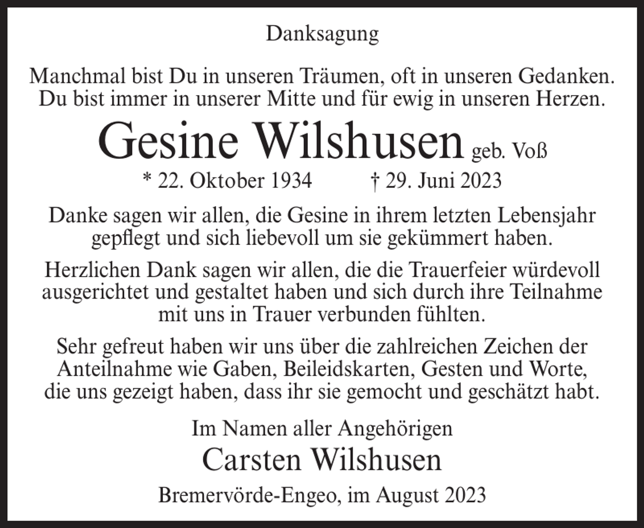 <p>Danksagung<br />Manchmal bist Du in unseren Träumen, oft in unseren Gedanken.<br />Du bist immer in unserer Mitte und für ewig in unseren Herzen.</p><p>Gesine Wilshusen geb. Voß<br />* 22. Oktober 1934</p><p>† 29. Juni 2023</p><p>Danke sagen wir allen, die Gesine in ihrem letzten Lebensjahr<br />gepflegt und sich liebevoll um sie gekümmert haben.<br />Herzlichen Dank sagen wir allen, die die Trauerfeier würdevoll<br />ausgerichtet und gestaltet haben und sich durch ihre Teilnahme<br />mit uns in Trauer verbunden fühlten.<br />Sehr gefreut haben wir uns über die zahlreichen Zeichen der<br />Anteilnahme wie Gaben, Beileidskarten, Gesten und Worte,<br />die uns gezeigt haben, dass ihr sie gemocht und geschätzt habt.<br />Im Namen aller Angehörigen</p><p>Carsten Wilshusen</p><p>Bremervörde-Engeo, im August 2023</p>