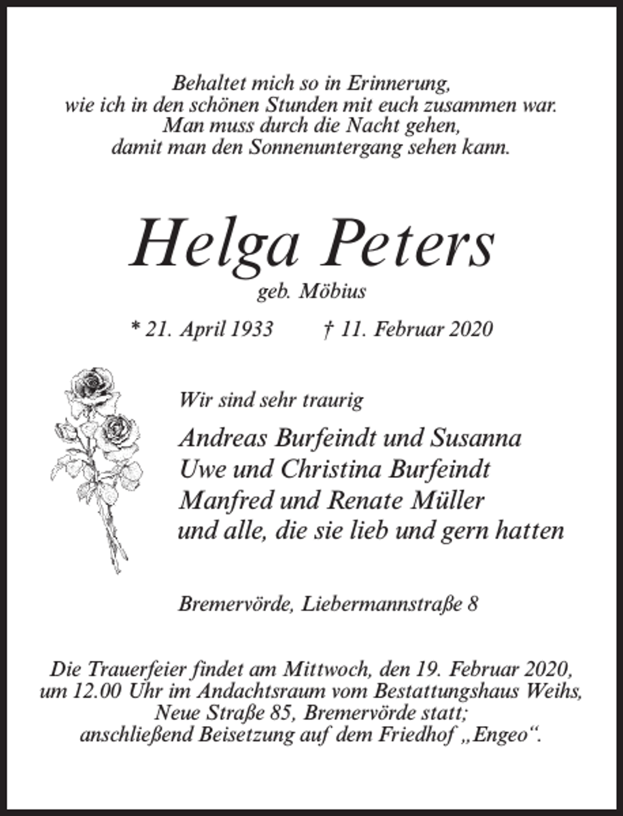 <p>Behaltet mich so in Erinnerung,<br />wie ich in den schönen Stunden mit euch zusammen war.<br />Man muss durch die Nacht gehen,<br />damit man den Sonnenuntergang sehen kann.</p><p>Helga Peters<br />geb. Möbius</p><p>* 21. April 1933</p><p>† 11. Februar 2020</p><p>Wir sind sehr traurig</p><p>Andreas Burfeindt und Susanna<br />Uwe und Christina Burfeindt<br />Manfred und Renate Müller<br />und alle, die sie lieb und gern hatten<br />Bremervörde, Liebermannstraße 8<br />Die Trauerfeier findet am Mittwoch, den 19. Februar 2020,<br />um 12.00 Uhr im Andachtsraum vom Bestattungshaus Weihs,<br />Neue Straße 85, Bremervörde statt;<br />anschließend Beisetzung auf dem Friedhof „Engeo“.</p>