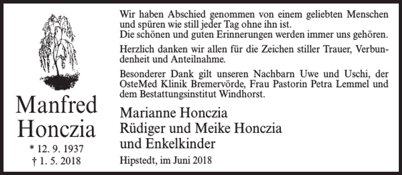 <p>Manfred<br />Honczia<br />* 12. 9. 1937<br />† 1. 5. 2018</p><p>Wir haben Abschied genommen von einem geliebten Menschen<br />und spüren wie still jeder Tag ohne ihn ist.<br />Die schönen und guten Erinnerungen werden immer uns gehören.<br />Herzlich danken wir allen für die Zeichen stiller Trauer, Verbundenheit und Anteilnahme.<br />Besonderer Dank gilt unseren Nachbarn Uwe und Uschi, der<br />OsteMed Klinik Bremervörde, Frau Pastorin Petra Lemmel und<br />dem Bestattungsinstitut Windhorst.</p><p>Marianne Honczia<br />Rüdiger und Meike Honczia<br />und Enkelkinder<br />Hipstedt, im Juni 2018</p>