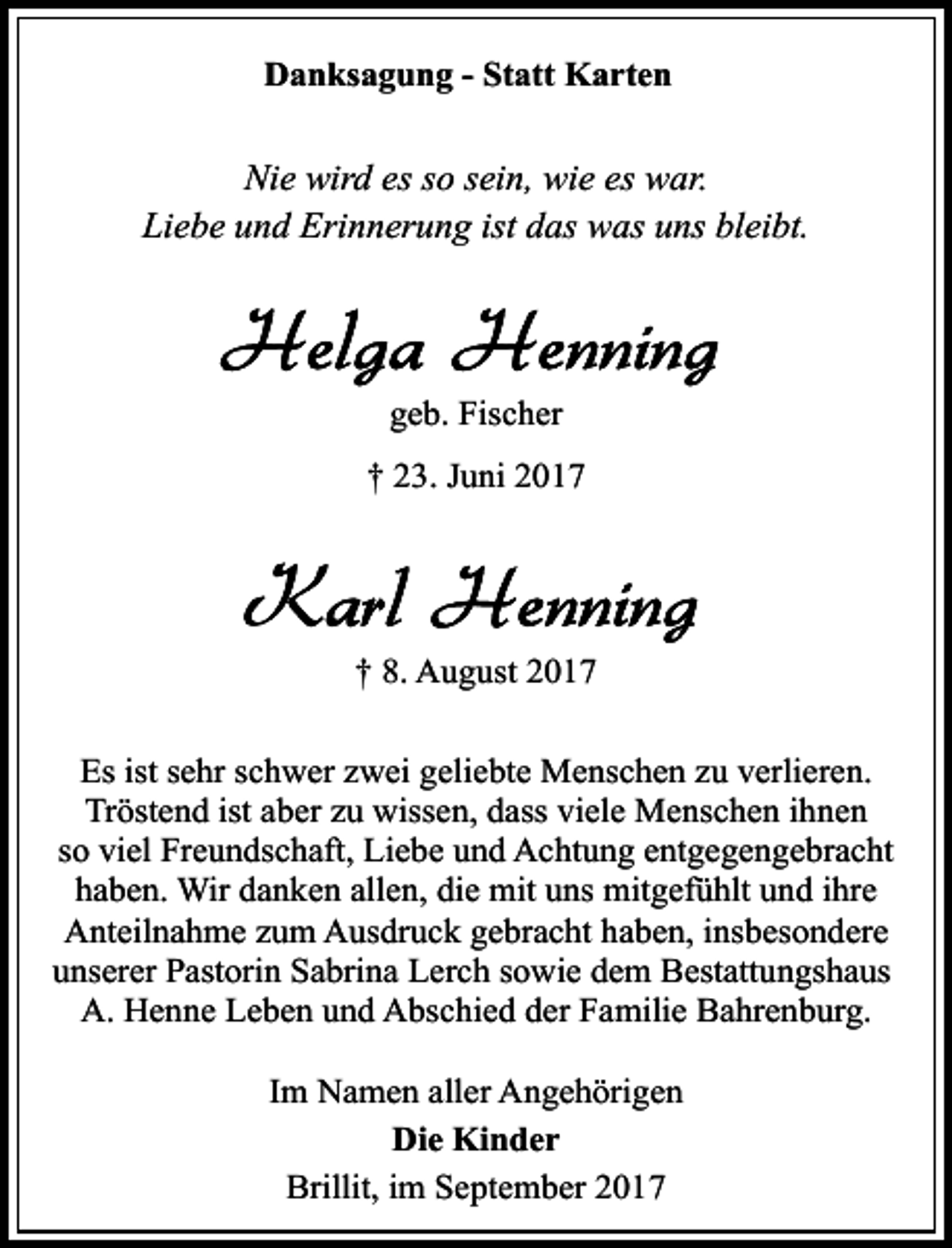 <p>Danksagung - Statt Karten</p><p>Nie wird es so sein, wie es war.<br />Liebe und Erinnerung ist das was uns bleibt.</p><p>geb. Fischer<br />† 23. Juni 2017</p><p>† 8. August 2017<br />Es ist sehr schwer zwei geliebte Menschen zu verlieren.<br />Tröstend ist aber zu wissen, dass viele Menschen ihnen<br />so viel Freundschaft, Liebe und Achtung entgegengebracht<br />haben. Wir danken allen, die mit uns mitgefühlt und ihre<br />Anteilnahme zum Ausdruck gebracht haben, insbesondere<br />unserer Pastorin Sabrina Lerch sowie dem Bestattungshaus<br />A. Henne Leben und Abschied der Familie Bahrenburg.<br />Im Namen aller Angehörigen<br />Die Kinder<br />Brillit, im September 2017</p>