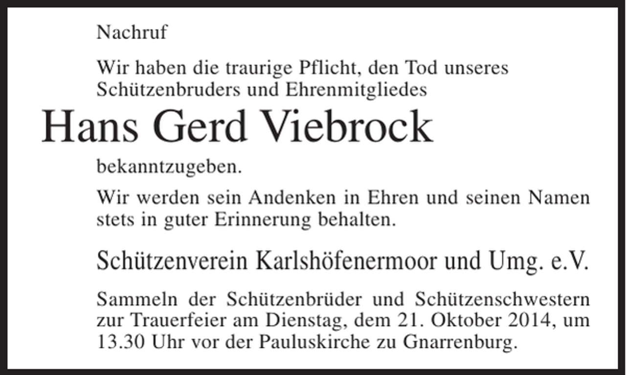<p>Nachruf<br />Wir haben die traurige Pflicht, den Tod unseres<br />Schützenbruders und Ehrenmitgliedes</p><p>Hans Gerd Viebrock</p><p>bekanntzugeben.<br />Wir werden sein Andenken in Ehren und seinen Namen<br />stets in guter Erinnerung behalten.</p><p>Schützenverein Karlshöfenermoor und Umg. e.V.<br />Sammeln der Schützenbrüder und Schützenschwestern<br />zur Trauerfeier am Dienstag, dem 21. Oktober 2014, um<br />13.30 Uhr vor der Pauluskirche zu Gnarrenburg.</p>