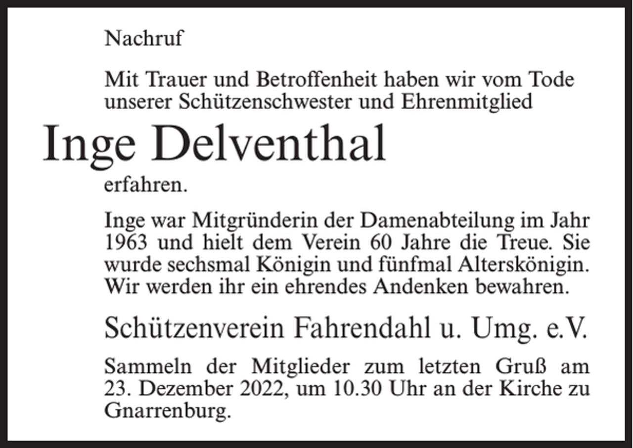<p>Nachruf<br />Mit Trauer und Betroffenheit haben wir vom Tode<br />unserer Schützenschwester und Ehrenmitglied</p><p>Inge Delventhal<br />erfahren.</p><p>Inge war Mitgründerin der Damenabteilung im Jahr<br />1963 und hielt dem Verein 60 Jahre die Treue. Sie<br />wurde sechsmal Königin und fünfmal Alterskönigin.<br />Wir werden ihr ein ehrendes Andenken bewahren.</p><p>Schützenverein Fahrendahl u. Umg. e.V.<br />Sammeln der Mitglieder zum letzten Gruß am<br />23. Dezember 2022, um 10.30 Uhr an der Kirche zu<br />Gnarrenburg.</p>