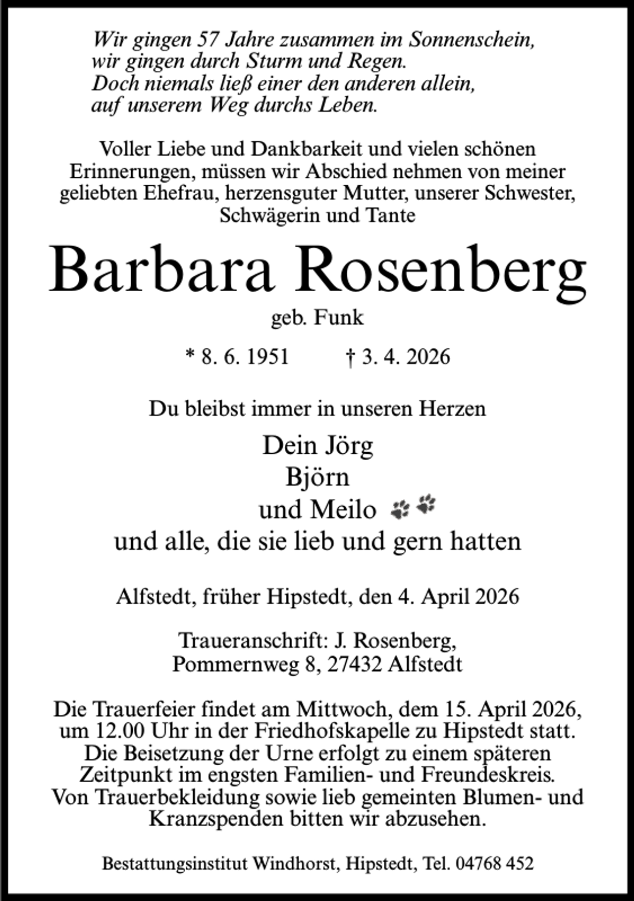 <p>Wir gingen 57 Jahre zusammen im Sonnenschein,<br />wir gingen durch Sturm und Regen.<br />Doch niemals ließ einer den anderen allein,<br />auf unserem Weg durchs Leben.<br />Voller Liebe und Dankbarkeit und vielen schönen<br />Erinnerungen, müssen wir Abschied nehmen von meiner<br />geliebten Ehefrau, herzensguter Mutter, unserer Schwester,<br />Schwägerin und Tante</p><p>Barbara Rosenberg<br />geb. Funk</p><p>* 8. 6. 1951 † 3. 4. 2026<br />Du bleibst immer in unseren Herzen</p><p>Dein Jörg<br />Björn<br />und Meilo<br />und alle, die sie lieb und gern hatten<br />Alfstedt, früher Hipstedt, den 4. April 2026<br />Traueranschrift: J. Rosenberg,<br />Pommernweg 8, 27432 Alfstedt<br />Die Trauerfeier findet am Mittwoch, dem 15. April 2026,<br />um 12.00 Uhr in der Friedhofskapelle zu Hipstedt statt.<br />Die Beisetzung der Urne erfolgt zu einem späteren<br />Zeitpunkt im engsten Familien- und Freundeskreis.<br />Von Trauerbekleidung sowie lieb gemeinten Blumen- und<br />Kranzspenden bitten wir abzusehen.<br />Bestattungsinstitut Windhorst, Hipstedt, Tel. 04768 452</p>