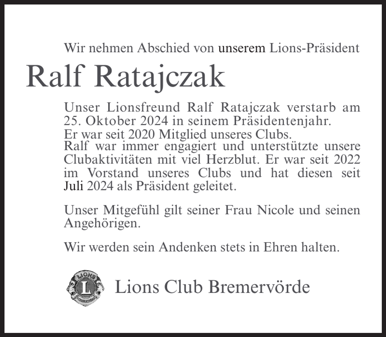 <p>Wir nehmen Abschied von unserem Lions-Präsident</p><p>Ralf Ratajczak<br />Unser Lionsfreund Ralf Ratajczak verstarb am<br />25. Oktober 2024 in seinem Präsidentenjahr.<br />Er war seit 2020 Mitglied unseres Clubs.<br />Ralf war immer engagiert und unterstützte unsere<br />Clubaktivitäten mit viel Herzblut. Er war seit 2022<br />im Vorstand unseres Clubs und hat diesen seit<br />Juli 2024 als Präsident geleitet.<br />Unser Mitgefühl gilt seiner Frau Nicole und seinen<br />Angehörigen.<br />Wir werden sein Andenken stets in Ehren halten.</p><p>Lions Club Bremervörde</p>