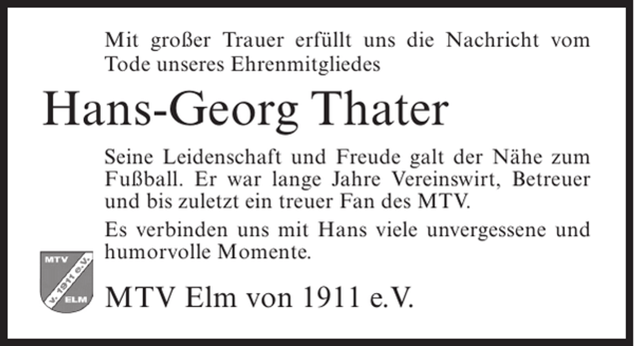 <p>Mit großer Trauer erfüllt uns die Nachricht vom<br />Tode unseres Ehrenmitgliedes</p><p>Hans-Georg Thater<br />Seine Leidenschaft und Freude galt der Nähe zum<br />Fußball. Er war lange Jahre Vereinswirt, Betreuer<br />und bis zuletzt ein treuer Fan des MTV.<br />Es verbinden uns mit Hans viele unvergessene und<br />humorvolle Momente.</p><p>MTV Elm von 1911 e.V.</p>