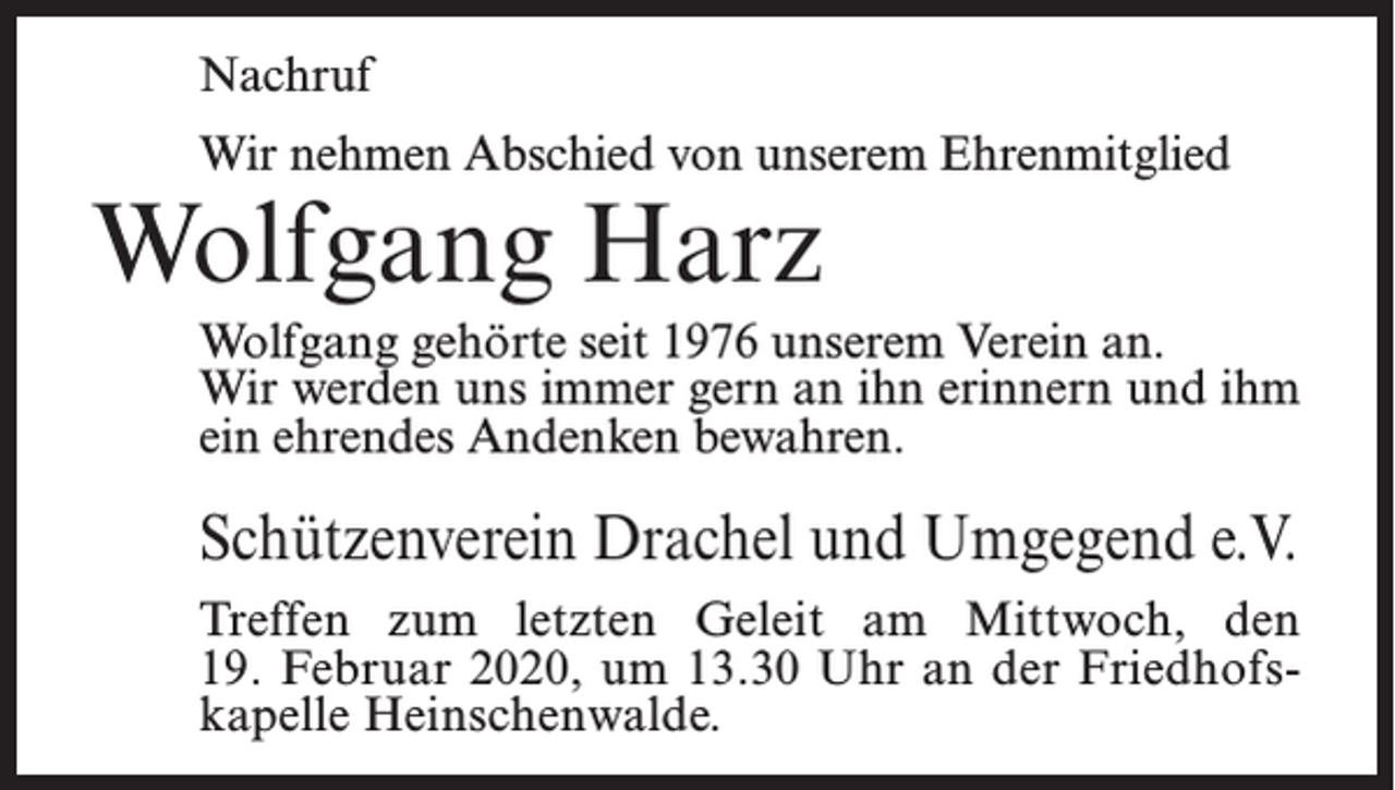 <p>Nachruf<br />Wir nehmen Abschied von unserem Ehrenmitglied</p><p>Wolfgang Harz</p><p>Wolfgang gehörte seit 1976 unserem Verein an.<br />Wir werden uns immer gern an ihn erinnern und ihm<br />ein ehrendes Andenken bewahren.</p><p>Schützenverein Drachel und Umgegend e.V.<br />Treffen zum letzten Geleit am Mittwoch, den<br />19. Februar 2020, um 13.30 Uhr an der Friedhofskapelle Heinschenwalde.</p>
