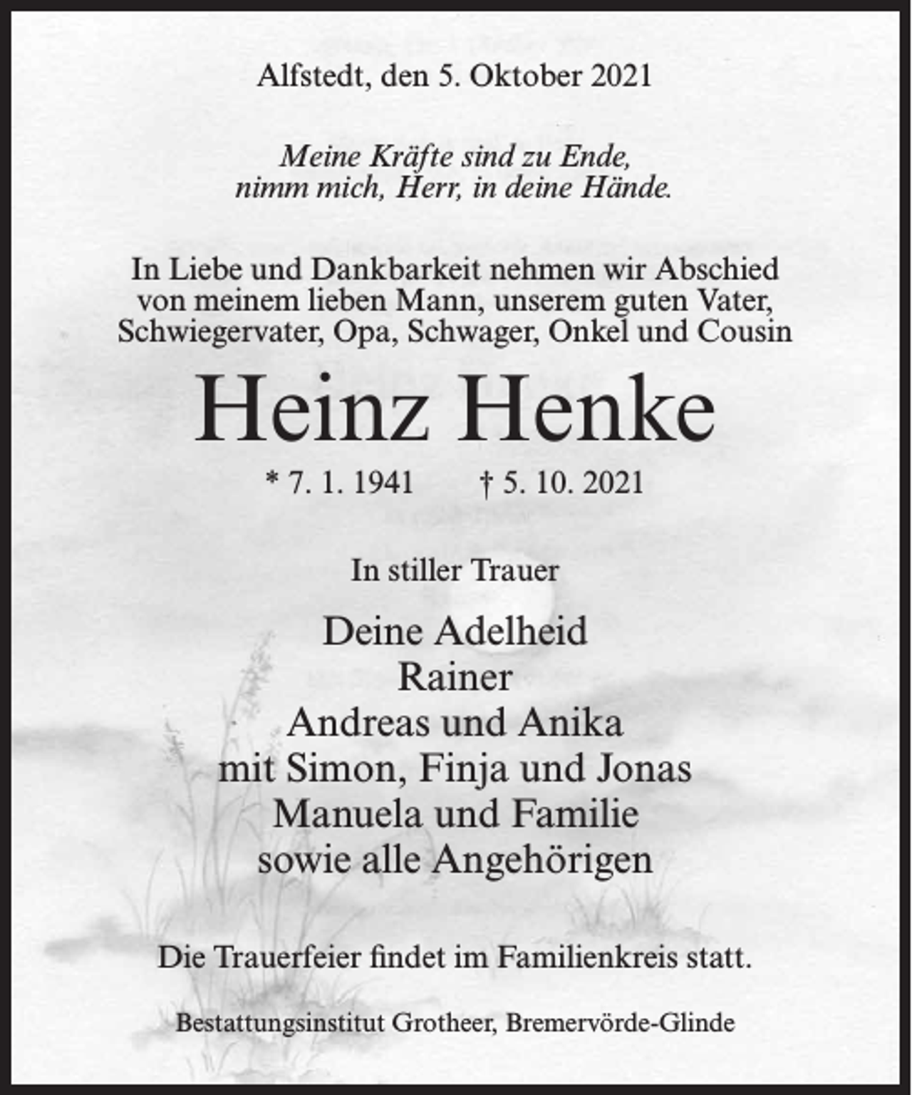<p>Alfstedt, den 5. Oktober 2021<br />Meine Kräfte sind zu Ende,<br />nimm mich, Herr, in deine Hände.<br />In Liebe und Dankbarkeit nehmen wir Abschied<br />von meinem lieben Mann, unserem guten Vater,<br />Schwiegervater, Opa, Schwager, Onkel und Cousin</p><p>Heinz Henke<br />* 7. 1. 1941</p><p>† 5. 10. 2021</p><p>In stiller Trauer</p><p>Deine Adelheid<br />Rainer<br />Andreas und Anika<br />mit Simon, Finja und Jonas<br />Manuela und Familie<br />sowie alle Angehörigen<br />Die Trauerfeier findet im Familienkreis statt.<br />Bestattungsinstitut Grotheer, Bremervörde-Glinde</p>
