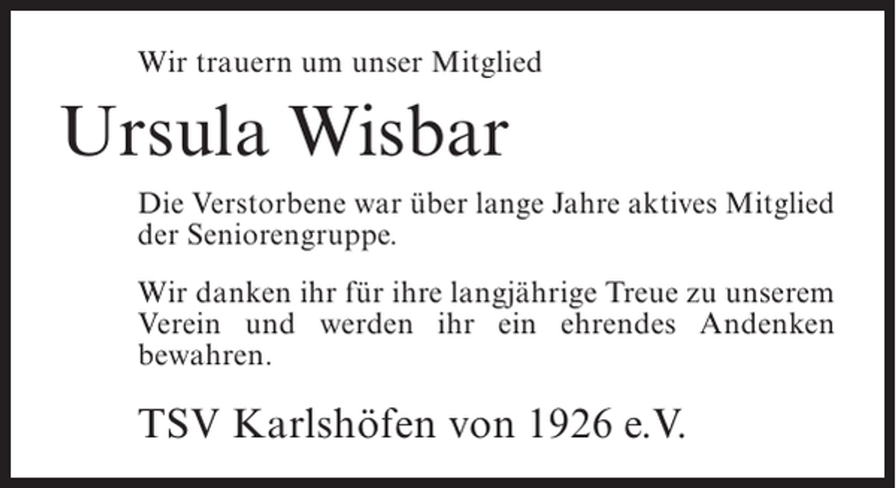 <p>Wir trauern um unser Mitglied</p><p>Ursula Wisbar<br />Die Verstorbene war über lange Jahre aktives Mitglied<br />der Seniorengruppe.<br />Wir danken ihr für ihre langjährige Treue zu unserem<br />Verein und werden ihr ein ehrendes Andenken<br />bewahren.</p><p>TSV Karlshöfen von 1926 e.V.</p>