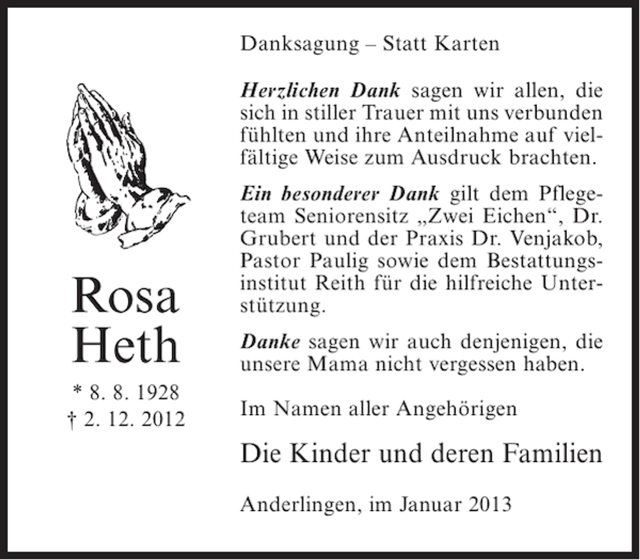<p>Danksagung – Statt Karten<br />Herzlichen Dank sagen wir allen, die<br />sich in stiller Trauer mit uns verbunden<br />fühlten und ihre Anteilnahme auf vielfältige Weise zum Ausdruck brachten.</p><p>Rosa<br />Heth<br />* 8. 8. 1928<br />† 2. 12. 2012</p><p>Ein besonderer Dank gilt dem Pflegeteam Seniorensitz „Zwei Eichen“, Dr.<br />Grubert und der Praxis Dr. Venjakob,<br />Pastor Paulig sowie dem Bestattungsinstitut Reith für die hilfreiche Unterstützung.<br />Danke sagen wir auch denjenigen, die<br />unsere Mama nicht vergessen haben.<br />Im Namen aller Angehörigen</p><p>Die Kinder und deren Familien<br />Anderlingen, im Januar 2013</p>