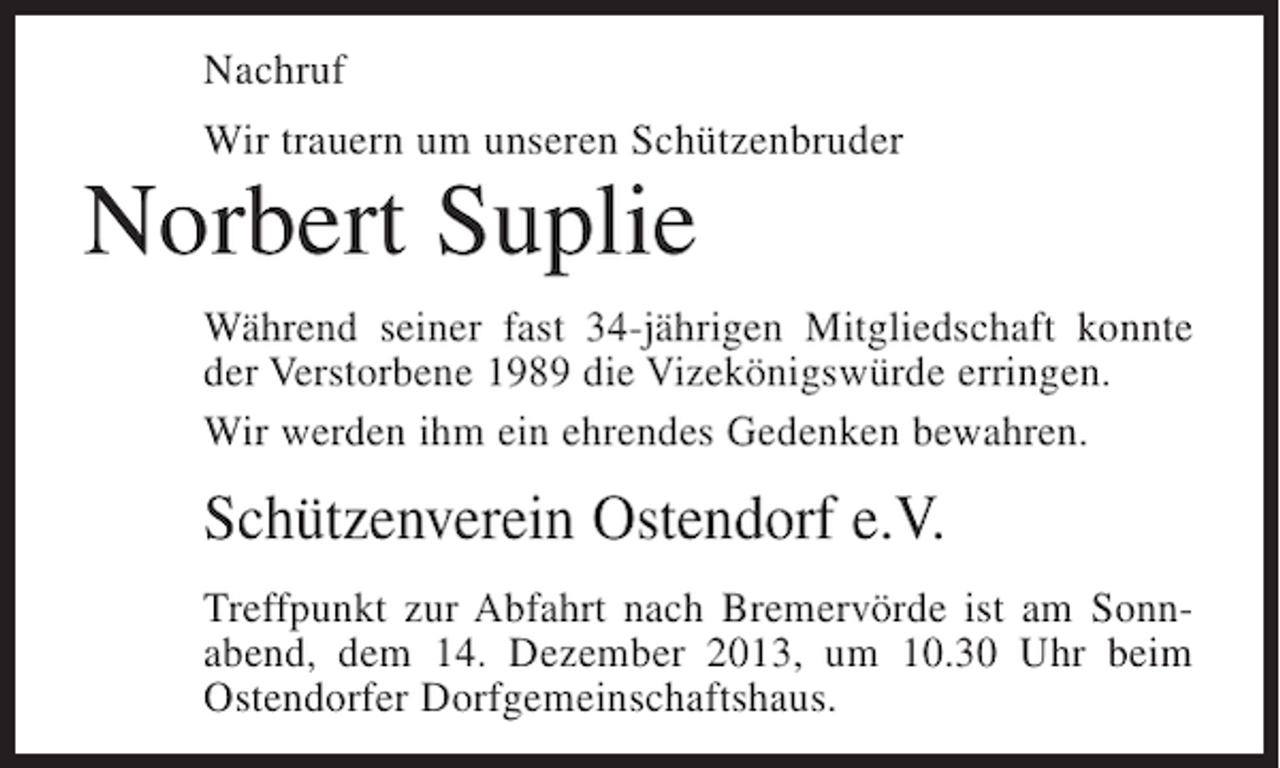 <p>Nachruf<br />Wir trauern um unseren Schützenbruder</p><p>Norbert Suplie</p><p>Während seiner fast 34-jährigen Mitgliedschaft konnte<br />der Verstorbene 1989 die Vizekönigswürde erringen.<br />Wir werden ihm ein ehrendes Gedenken bewahren.</p><p>Schützenverein Ostendorf e.V.<br />Treffpunkt zur Abfahrt nach Bremervörde ist am Sonnabend, dem 14. Dezember 2013, um 10.30 Uhr beim<br />Ostendorfer Dorfgemeinschaftshaus.</p>
