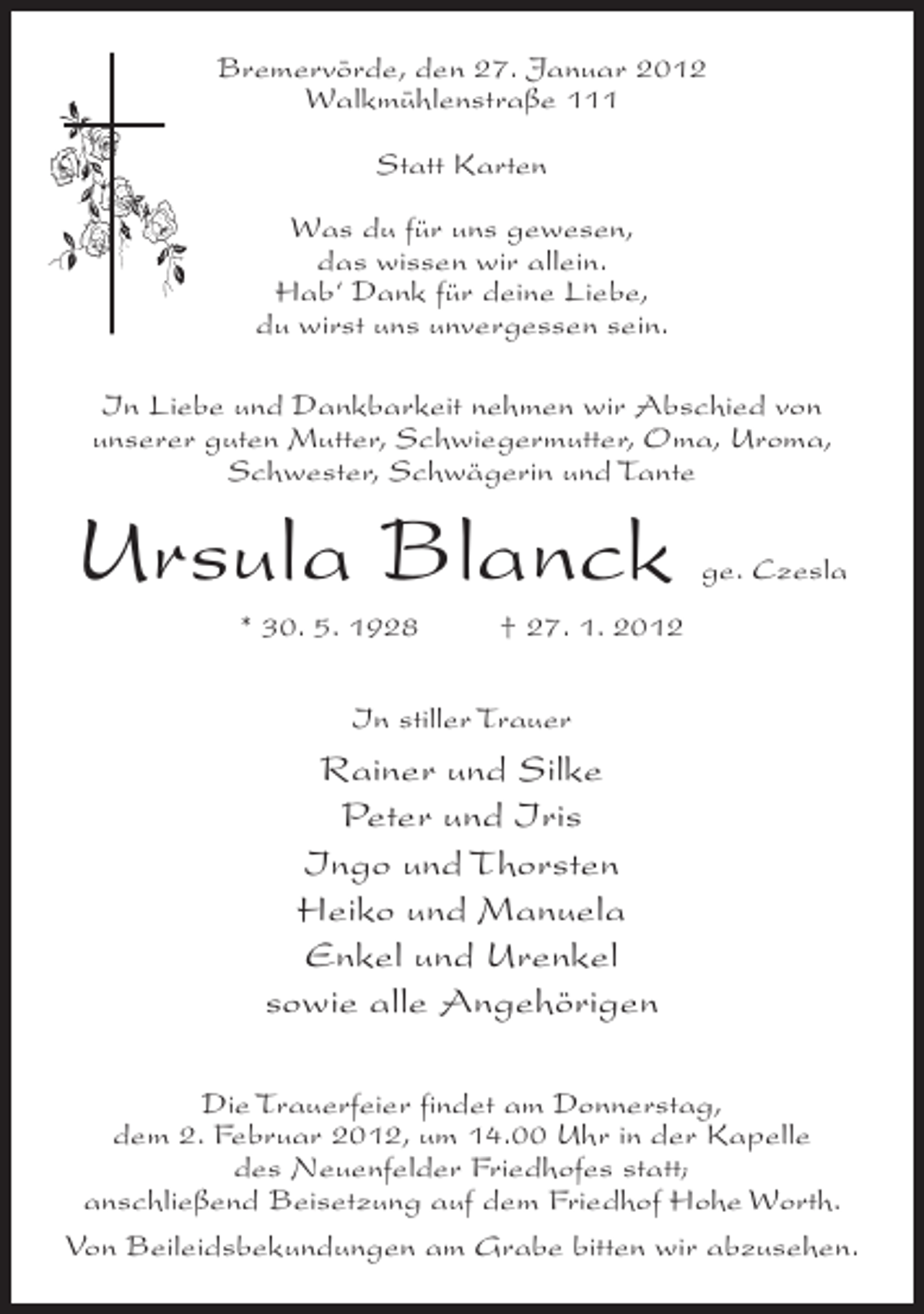 <p>Bremervörde, den 27. Januar 2012<br />Walkmühlenstraße 111<br />Statt Karten<br />Was du für uns gewesen,<br />das wissen wir allein.<br />Hab‘ Dank für deine Liebe,<br />du wirst uns unvergessen sein.<br />In Liebe und Dankbarkeit nehmen wir Abschied von<br />unserer guten Mutter, Schwiegermutter, Oma, Uroma,<br />Schwester, Schwägerin und Tante</p><p>Ursula Blanck<br />* 30. 5. 1928</p><p>ge. Czesla</p><p>† 27. 1. 2012</p><p>In stiller Trauer</p><p>Rainer und Silke<br />Peter und Iris<br />Ingo und Thorsten<br />Heiko und Manuela<br />Enkel und Urenkel<br />sowie alle Angehörigen<br />Die Trauerfeier findet am Donnerstag,<br />dem 2. Februar 2012, um 14.00 Uhr in der Kapelle<br />des Neuenfelder Friedhofes statt;<br />anschließend Beisetzung auf dem Friedhof Hohe Worth.<br />Von Beileidsbekundungen am Grabe bitten wir abzusehen.</p>