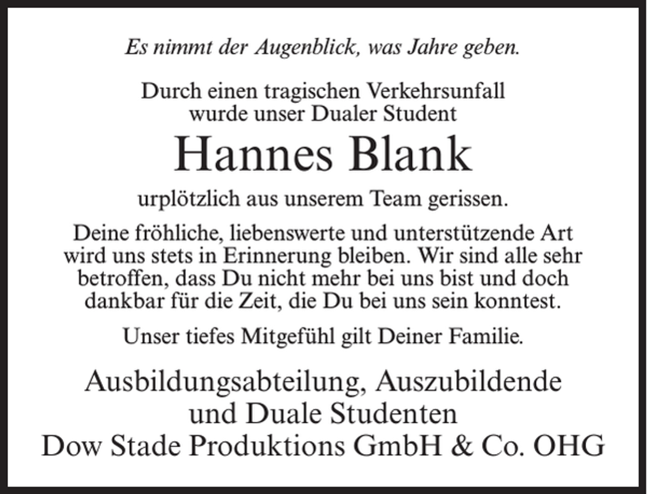 <p>Es nimmt der Augenblick, was Jahre geben.<br />Durch einen tragischen Verkehrsunfall<br />wurde unser Dualer Student</p><p>Hannes Blank</p><p>urplötzlich aus unserem Team gerissen.<br />Deine fröhliche, liebenswerte und unterstützende Art<br />wird uns stets in Erinnerung bleiben. Wir sind alle sehr<br />betroffen, dass Du nicht mehr bei uns bist und doch<br />dankbar für die Zeit, die Du bei uns sein konntest.<br />Unser tiefes Mitgefühl gilt Deiner Familie.</p><p>Ausbildungsabteilung, Auszubildende<br />und Duale Studenten<br />Dow Stade Produktions GmbH &amp; Co. OHG</p>