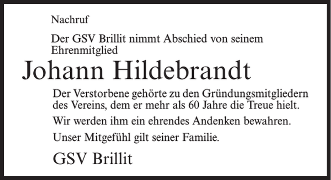 <p>Nachruf</p><p>Der GSV Brillit nimmt Abschied von seinem<br />­Ehrenmitglied</p><p>Johann Hildebrandt</p><p>Der Verstorbene gehörte zu den Gründungsmitgliedern<br />des Vereins, dem er mehr als 60 Jahre die Treue hielt.<br />Wir werden ihm ein ehrendes Andenken bewahren.<br />Unser Mitgefühl gilt seiner Familie.</p><p>GSV Brillit</p>