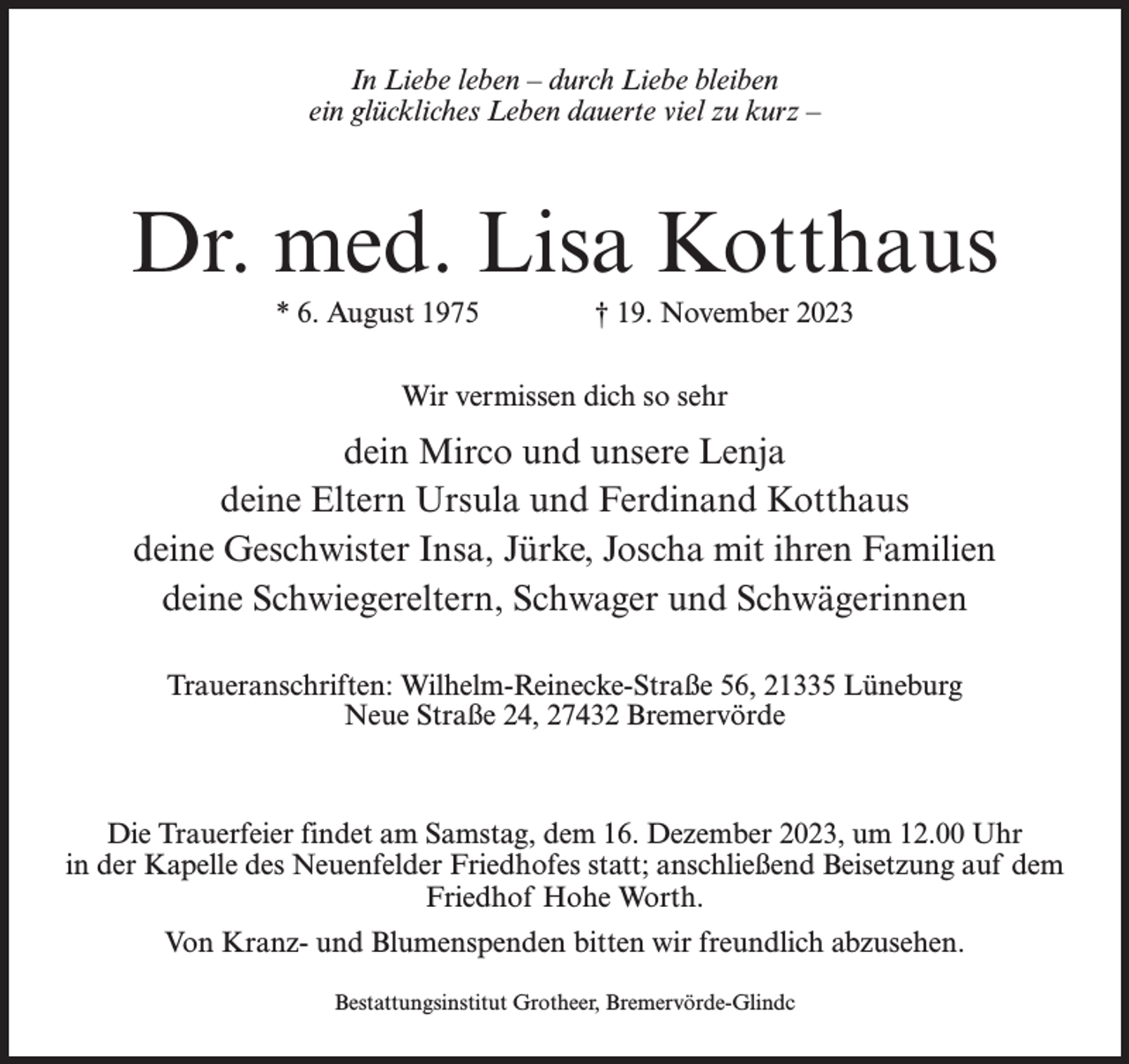 <p>In Liebe leben – durch Liebe bleiben<br />ein glückliches Leben dauerte viel zu kurz –</p><p>Dr. med. Lisa Kotthaus<br />* 6. August 1975 † 19. November 2023<br />Wir vermissen dich so sehr</p><p>dein Mirco und unsere Lenja<br />deine Eltern Ursula und Ferdinand Kotthaus<br />deine Geschwister Insa, Jürke, Joscha mit ihren Familien<br />deine Schwiegereltern, Schwager und Schwägerinnen<br />Traueranschriften: Wilhelm-Reinecke-Straße 56, 21335 Lüneburg<br />Neue Straße 24, 27432 Bremervörde</p><p>Die Trauerfeier findet am Samstag, dem 16. Dezember 2023, um 12.00 Uhr<br />in der Kapelle des Neuenfelder Friedhofes statt; anschließend Beisetzung auf dem<br />Friedhof Hohe Worth.<br />Von Kranz- und Blumenspenden bitten wir freundlich abzusehen.<br />Bestattungsinstitut Grotheer, Bremervörde-Glindc</p>