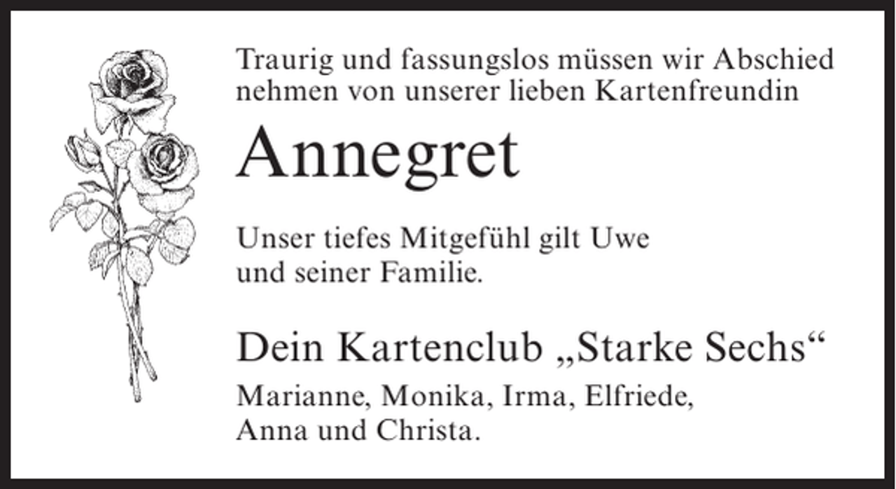 <p>Traurig und fassungslos müssen wir Abschied<br />nehmen von unserer lieben Kartenfreundin</p><p>Annegret<br />Unser tiefes Mitgefühl gilt Uwe<br />und seiner Familie.</p><p>Dein Kartenclub „Starke Sechs“<br />Marianne, Monika, Irma, Elfriede,<br />Anna und Christa.</p>