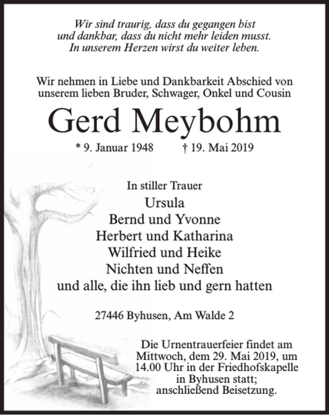 <p>Wir sind traurig, dass du gegangen bist<br />und dankbar, dass du nicht mehr leiden musst.<br />In unserem Herzen wirst du weiter leben.<br />Wir nehmen in Liebe und Dankbarkeit Abschied von<br />unserem lieben Bruder, Schwager, Onkel und Cousin</p><p>Gerd Meybohm<br />* 9. Januar 1948</p><p>† 19. Mai 2019</p><p>In stiller Trauer</p><p>Ursula<br />Bernd und Yvonne<br />Herbert und Katharina<br />Wilfried und Heike<br />Nichten und Neffen<br />und alle, die ihn lieb und gern hatten<br />27446 Byhusen, Am Walde 2<br />Die Urnentrauerfeier findet am<br />Mittwoch, dem 29. Mai 2019, um<br />14.00 Uhr in der Friedhofskapelle<br />in Byhusen statt;<br />anschließend Beisetzung.</p>