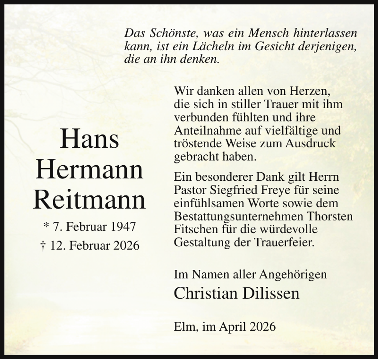 <p>Das Schönste, was ein Mensch hinterlassen<br />kann, ist ein Lächeln im Gesicht derjenigen,<br />die an ihn denken.</p><p>Hans<br />Hermann<br />Reitmann<br />* 7. Februar 1947<br />† 12. Februar 2026</p><p>Wir danken allen von Herzen,<br />die sich in stiller Trauer mit ihm<br />verbunden fühlten und ihre<br />Anteilnahme auf vielfältige und<br />tröstende Weise zum Ausdruck<br />gebracht haben.<br />Ein besonderer Dank gilt Herrn<br />Pastor Siegfried Freye für seine<br />einfühlsamen Worte sowie dem<br />Bestattungsunternehmen Thorsten<br />Fitschen für die würdevolle<br />Gestaltung der Trauerfeier.<br />Im Namen aller Angehörigen</p><p>Christian Dilissen<br />Elm, im April 2026</p>