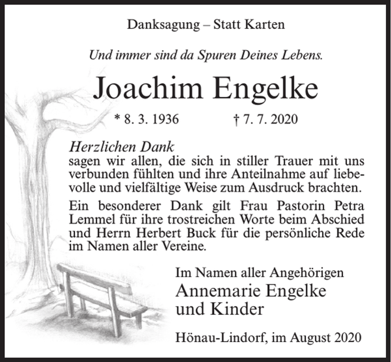 <p>Danksagung – Statt Karten<br />Und immer sind da Spuren Deines Lebens.</p><p>Joachim Engelke<br />* 8. 3. 1936</p><p>† 7. 7. 2020</p><p>Herzlichen Dank</p><p>sagen wir allen, die sich in stiller Trauer mit uns<br />verbunden fühlten und ihre Anteilnahme auf liebevolle und vielfältige Weise zum Ausdruck brachten.<br />Ein besonderer Dank gilt Frau Pastorin Petra<br />Lemmel für ihre trostreichen Worte beim Abschied<br />und Herrn Herbert Buck für die persönliche Rede<br />im Namen aller Vereine.<br />Im Namen aller Angehörigen</p><p>Annemarie Engelke<br />und Kinder</p><p>Hönau-Lindorf, im August 2020</p>