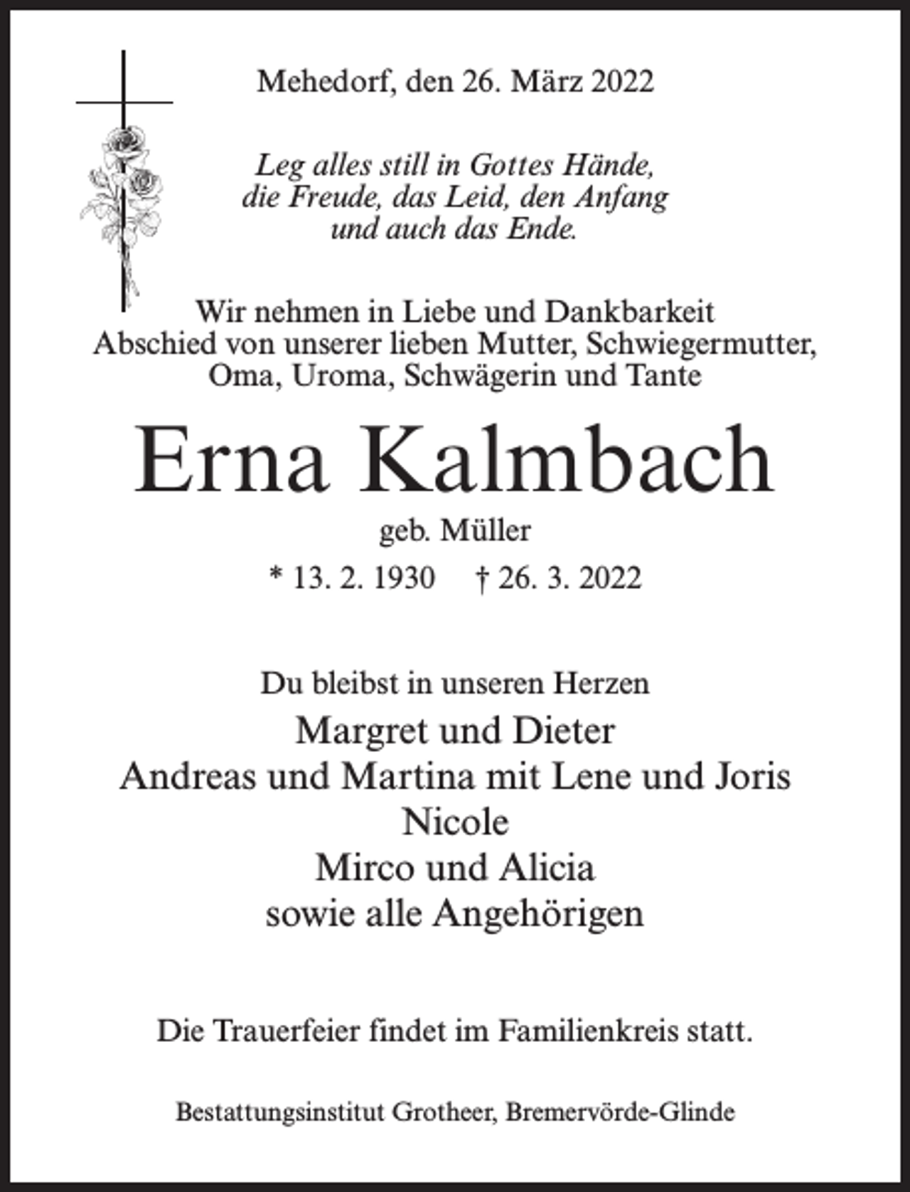 <p>Mehedorf, den 26. März 2022<br />Leg alles still in Gottes Hände,<br />die Freude, das Leid, den Anfang<br />und auch das Ende.<br />Wir nehmen in Liebe und Dankbarkeit<br />Abschied von unserer lieben Mutter, Schwiegermutter,<br />Oma, Uroma, Schwägerin und Tante</p><p>Erna Kalmbach<br />geb. Müller</p><p>* 13. 2. 1930</p><p>† 26. 3. 2022</p><p>Du bleibst in unseren Herzen</p><p>Margret und Dieter<br />Andreas und Martina mit Lene und Joris<br />Nicole<br />Mirco und Alicia<br />sowie alle Angehörigen<br />Die Trauerfeier findet im Familienkreis statt.<br />Bestattungsinstitut Grotheer, Bremervörde-Glinde</p>
