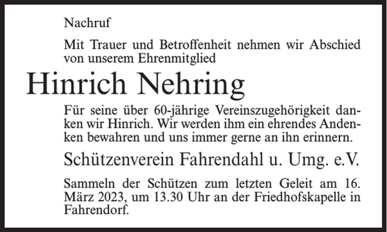 <p>Nachruf<br />Mit Trauer und Betroffenheit nehmen wir Abschied<br />von unserem Ehrenmitglied</p><p>Hinrich Nehring</p><p>Für seine über 60-jährige Vereinszugehörigkeit danken wir Hinrich. Wir werden ihm ein ehrendes Andenken bewahren und uns immer gerne an ihn erinnern.</p><p>Schützenverein Fahrendahl u. Umg. e.V.<br />Sammeln der Schützen zum letzten Geleit am 16.<br />März 2023, um 13.30 Uhr an der Friedhofskapelle in<br />Fahrendorf.</p>