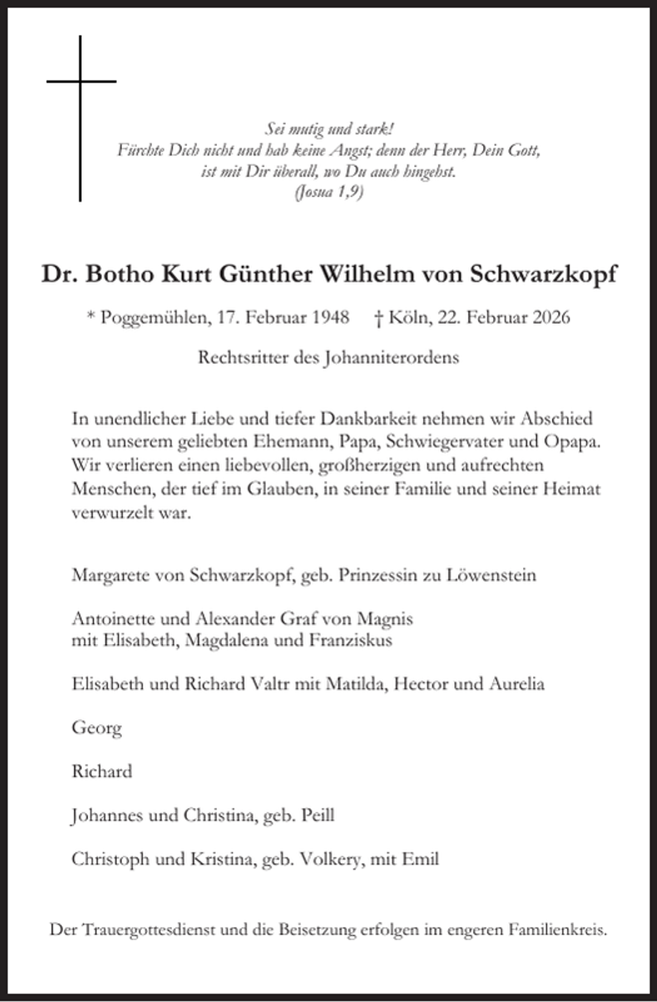 <p>Sei mutig und stark!<br />Fürchte Dich nicht und hab keine Angst; denn der Herr, Dein Gott,<br />ist mit Dir überall, wo Du auch hingehst.<br />(Josua 1,9)</p><p>Dr. Botho Kurt Günther Wilhelm von Schwarzkopf<br />* Poggemühlen, 17. Februar 1948</p><p>† Köln, 22. Februar 2026</p><p>Rechtsritter des Johanniterordens<br />In unendlicher Liebe und tiefer Dankbarkeit nehmen wir Abschied<br />von unserem geliebten Ehemann, Papa, Schwiegervater und Opapa.<br />Wir verlieren einen liebevollen, großherzigen und aufrechten<br />Menschen, der tief im Glauben, in seiner Familie und seiner Heimat<br />verwurzelt war.<br />Margarete von Schwarzkopf, geb. Prinzessin zu Löwenstein<br />Antoinette und Alexander Graf von Magnis<br />mit Elisabeth, Magdalena und Franziskus<br />Elisabeth und Richard Valtr mit Matilda, Hector und Aurelia<br />Georg<br />Richard<br />Johannes und Christina, geb. Peill<br />Christoph und Kristina, geb. Volkery, mit Emil<br />Der Trauergottesdienst und die Beisetzung erfolgen im engeren Familienkreis.</p>