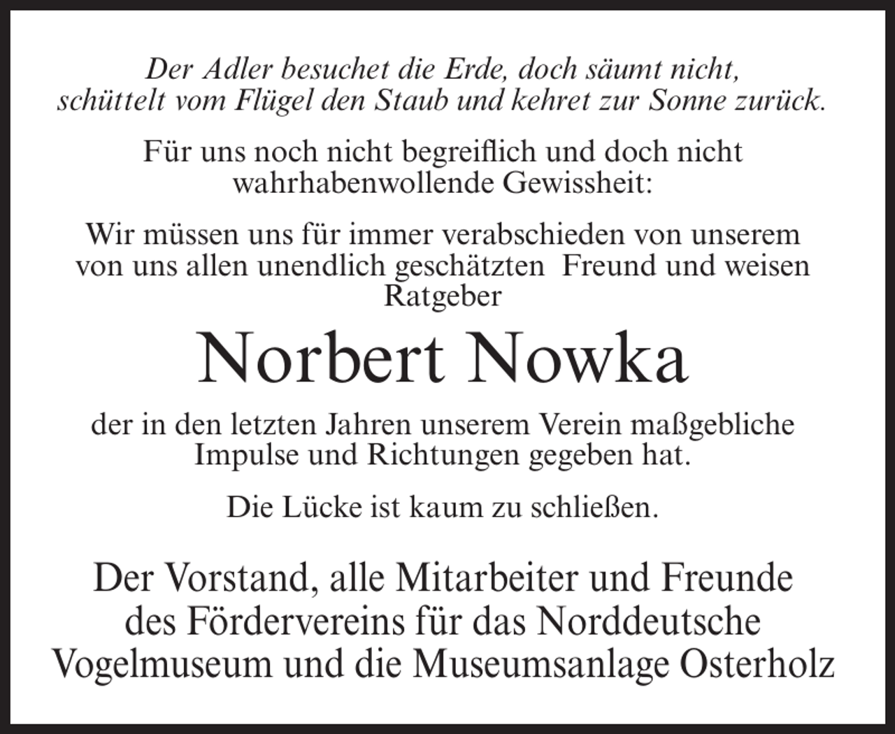 <p>Der Adler besuchet die Erde, doch säumt nicht,<br />schüttelt vom Flügel den Staub und kehret zur Sonne zurück.<br />Für uns noch nicht begreiflich und doch nicht<br />wahrhabenwollende Gewissheit:<br />Wir müssen uns für immer verabschieden von unserem<br />von uns allen unendlich geschätzten Freund und weisen<br />Ratgeber</p><p>Norbert Nowka<br />der in den letzten Jahren unserem Verein maßgebliche<br />Impulse und Richtungen gegeben hat.<br />Die Lücke ist kaum zu schließen.</p><p>Der Vorstand, alle Mitarbeiter und Freunde<br />des Fördervereins für das Norddeutsche<br />Vogelmuseum und die Museumsanlage Osterholz</p>