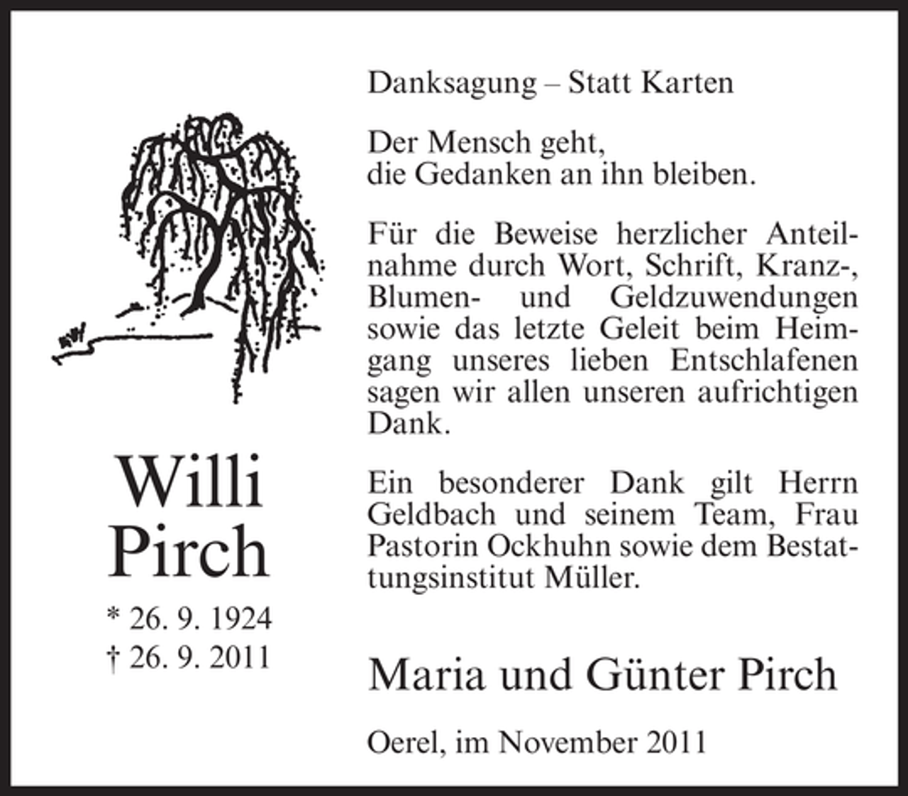 <p>Danksagung – Statt Karten<br />Der Mensch geht,<br />die Gedanken an ihn bleiben.<br />Für die Beweise herzlicher Anteilnahme durch Wort, Schrift, Kranz-,<br />Blumen- und Geldzuwendungen<br />sowie das letzte Geleit beim Heimgang unseres lieben Entschlafenen<br />sagen wir allen unseren aufrichtigen<br />Dank.</p><p>Willi<br />Pirch<br />* 26. 9. 1924<br />† 26. 9. 2011</p><p>Ein besonderer Dank gilt Herrn<br />Geldbach und seinem Team, Frau<br />Pastorin Ockhuhn sowie dem Bestattungsinstitut Müller.</p><p>Maria und Günter Pirch<br />Oerel, im November 2011</p>