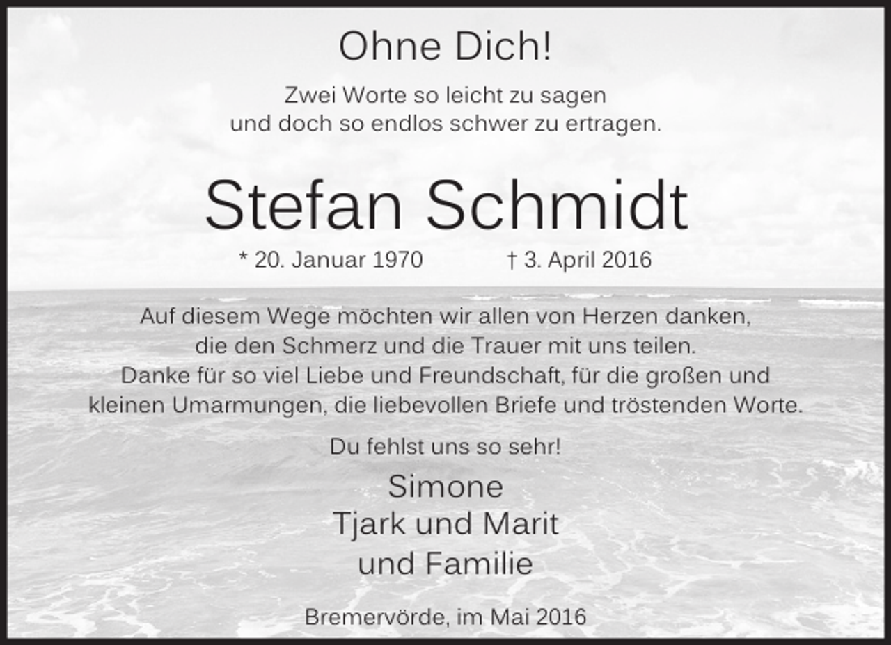 <p>Ohne Dich!<br />Zwei Worte so leicht zu sagen<br />und doch so endlos schwer zu ertragen.</p><p>Stefan Schmidt<br />* 20. Januar 1970</p><p>† 3. April 2016</p><p>Auf diesem Wege möchten wir allen von Herzen danken,<br />die den Schmerz und die Trauer mit uns teilen.<br />Danke für so viel Liebe und Freundschaft, für die großen und<br />kleinen Umarmungen, die liebevollen Briefe und tröstenden Worte.<br />Du fehlst uns so sehr!</p><p>Simone<br />Tjark und Marit<br />und Familie<br />Bremervörde, im Mai 2016</p>