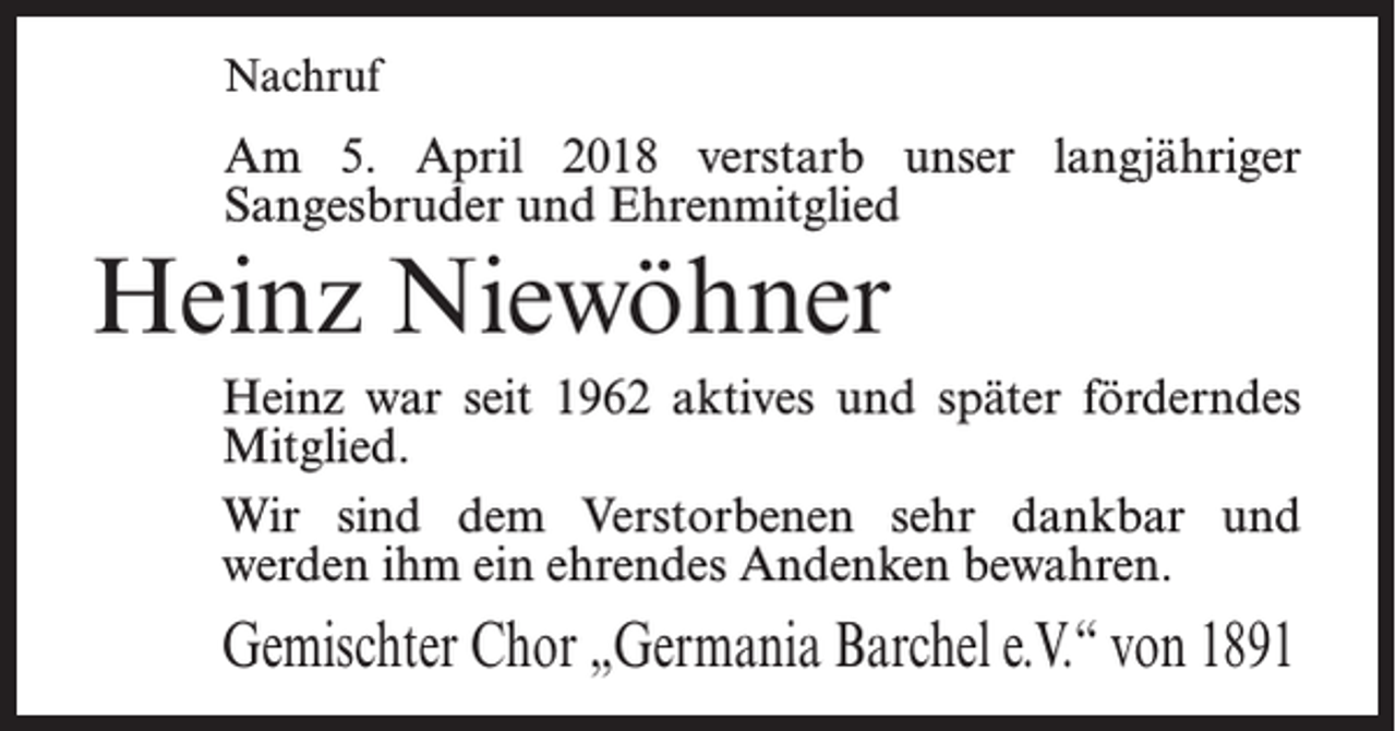 <p>Nachruf</p><p>Am 5. April 2018 verstarb unser langjähriger<br />Sangesbruder und Ehrenmitglied</p><p>Heinz Niewöhner<br />Heinz war seit 1962 aktives und später förderndes<br />Mitglied.<br />Wir sind dem Verstorbenen sehr dankbar und<br />werden ihm ein ehrendes Andenken bewahren.</p><p>Gemischter Chor „Germania Barchel e.V.“ von 1891</p>