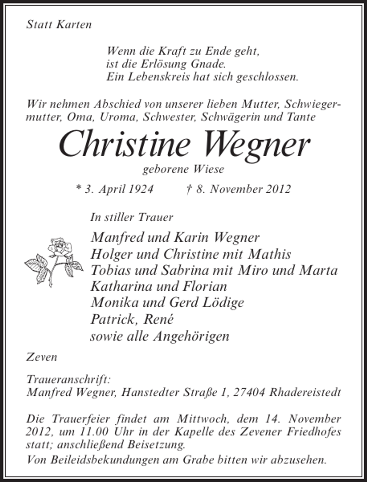 <p>Statt Karten<br />Wenn die Kraft zu Ende geht,<br />ist die Erlösung Gnade.<br />Ein Lebenskreis hat sich geschlossen.<br />Wir nehmen Abschied von unserer lieben Mutter, Schwiegermutter, Oma, Uroma, Schwester, Schwägerin und Tante</p><p>Christine Wegner<br />geborene Wiese</p><p>* 3. April 1924</p><p>† 8. November 2012</p><p>In stiller Trauer</p><p>Manfred und Karin Wegner<br />Holger und Christine mit Mathis<br />Tobias und Sabrina mit Miro und Marta<br />Katharina und Florian<br />Monika und Gerd Lödige<br />Patrick, René<br />sowie alle Angehörigen<br />Zeven<br />Traueranschrift:<br />Manfred Wegner, Hanstedter Straße 1, 27404 Rhadereistedt<br />Die Trauerfeier findet am Mittwoch, dem 14. November<br />2012, um 11.00 Uhr in der Kapelle des Zevener Friedhofes<br />statt; anschließend Beisetzung.<br />Von Beileidsbekundungen am Grabe bitten wir abzusehen.</p>