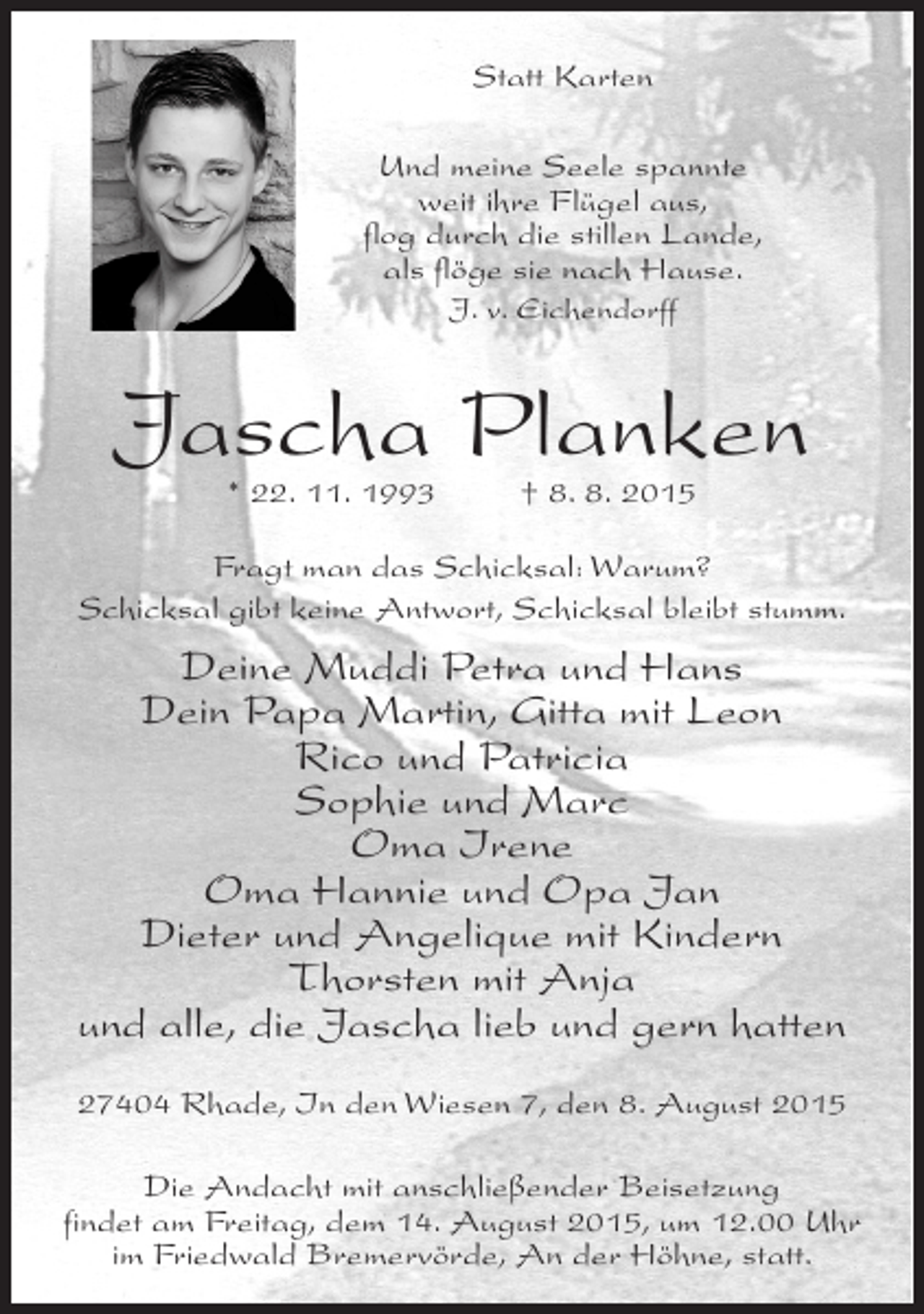 <p>Statt Karten<br />Und meine Seele spannte<br />weit ihre Flügel aus,<br />flog durch die stillen Lande,<br />als flöge sie nach Hause.<br />J. v. Eichendorff</p><p>Jascha Planken<br />* 22. 11. 1993 † 8. 8. 2015</p><p>Fragt man das Schicksal: Warum?<br />Schicksal gibt keine Antwort, Schicksal bleibt stumm.</p><p>Deine Muddi Petra und Hans<br />Dein Papa Martin, Gitta mit Leon<br />Rico und Patricia<br />Sophie und Marc<br />Oma Irene<br />Oma Hannie und Opa Jan<br />Dieter und Angelique mit Kindern<br />Thorsten mit Anja<br />und alle, die Jascha lieb und gern hatten<br />27404 Rhade, In den Wiesen 7, den 8. August 2015<br />Die Andacht mit anschließender Beisetzung<br />findet am Freitag, dem 14. August 2015, um 12.00 Uhr<br />im Friedwald Bremervörde, An der Höhne, statt.</p>