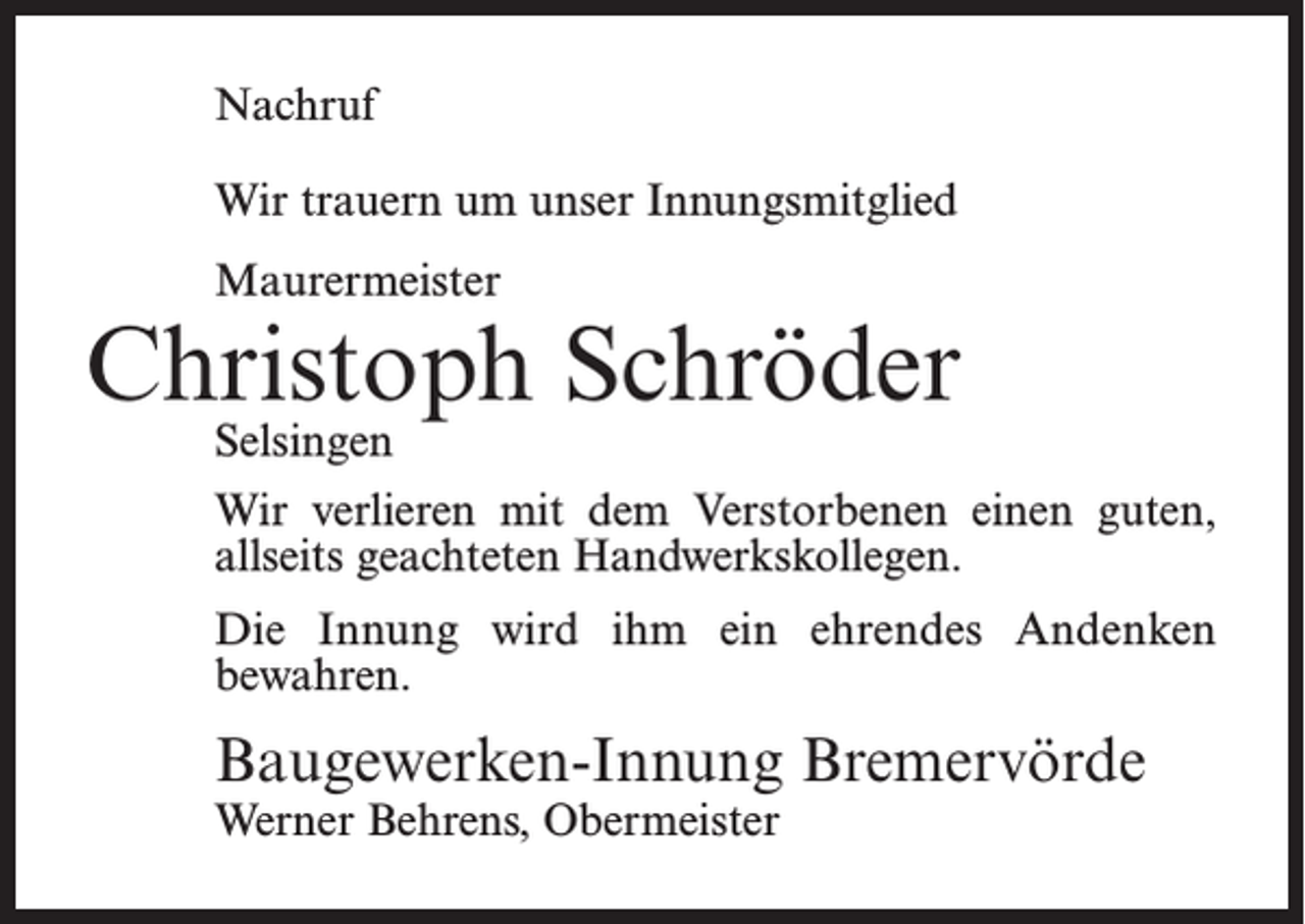 <p>Nachruf<br />Wir trauern um unser Innungsmitglied<br />Maurermeister</p><p>Christoph Schröder<br />Selsingen</p><p>Wir verlieren mit dem Verstorbenen einen guten,<br />allseits geachteten Handwerkskollegen.<br />Die Innung wird ihm ein ehrendes Andenken<br />bewahren.</p><p>Baugewerken-Innung Bremervörde<br />Werner Behrens, Obermeister</p>