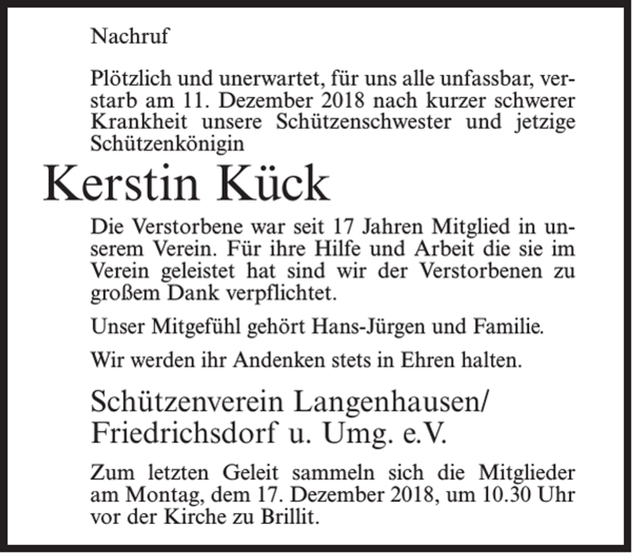 <p>Nachruf<br />Plötzlich und unerwartet, für uns alle unfassbar, verstarb am 11. Dezember 2018 nach kurzer schwerer<br />Krankheit unsere Schützenschwester und jetzige<br />Schützenkönigin</p><p>Kerstin Kück</p><p>Die Verstorbene war seit 17 Jahren Mitglied in unserem Verein. Für ihre Hilfe und Arbeit die sie im<br />Verein geleistet hat sind wir der Verstorbenen zu<br />großem Dank verpflichtet.<br />Unser Mitgefühl gehört Hans-Jürgen und Familie.<br />Wir werden ihr Andenken stets in Ehren halten.</p><p>Schützenverein Langenhausen/<br />Friedrichsdorf u. Umg. e.V.<br />Zum letzten Geleit sammeln sich die Mitglieder<br />am Montag, dem 17. Dezember 2018, um 10.30 Uhr<br />vor der Kirche zu Brillit.</p>