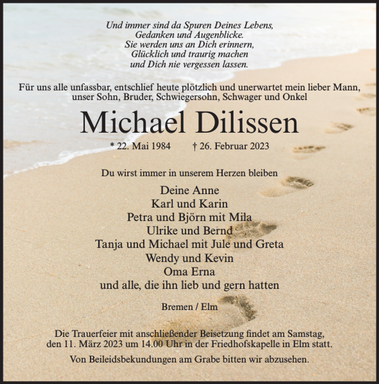 <p>Und immer sind da Spuren Deines Lebens,<br />Gedanken und Augenblicke.<br />Sie werden uns an Dich erinnern,<br />Glücklich und traurig machen<br />und Dich nie vergessen lassen.<br />Für uns alle unfassbar, entschlief heute plötzlich und unerwartet mein lieber Mann,<br />unser Sohn, Bruder, Schwiegersohn, Schwager und Onkel</p><p>Michael Dilissen<br />* 22. Mai 1984</p><p>† 26. Februar 2023</p><p>Du wirst immer in unserem Herzen bleiben</p><p>Deine Anne<br />Karl und Karin<br />Petra und Björn mit Mila<br />Ulrike und Bernd<br />Tanja und Michael mit Jule und Greta<br />Wendy und Kevin<br />Oma Erna<br />und alle, die ihn lieb und gern hatten<br />Bremen / Elm<br />Die Trauerfeier mit anschließender Beisetzung findet am Samstag,<br />den 11. März 2023 um 14.00 Uhr in der Friedhofskapelle in Elm statt.<br />Von Beileidsbekundungen am Grabe bitten wir abzusehen.</p>