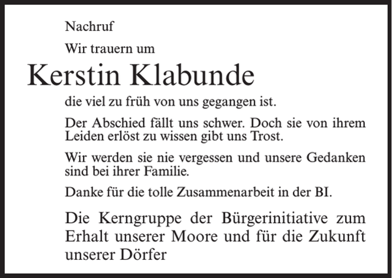 <p>Nachruf<br />Wir trauern um</p><p>Kerstin Klabunde<br />die viel zu früh von uns gegangen ist.<br />Der Abschied fällt uns schwer. Doch sie von ihrem<br />Leiden erlöst zu wissen gibt uns Trost.<br />Wir werden sie nie vergessen und unsere Gedanken<br />sind bei ihrer Familie.<br />Danke für die tolle Zusammenarbeit in der BI.</p><p>Die Kerngruppe der Bürgerinitiative zum<br />Erhalt unserer Moore und für die Zukunft<br />unserer Dörfer</p>