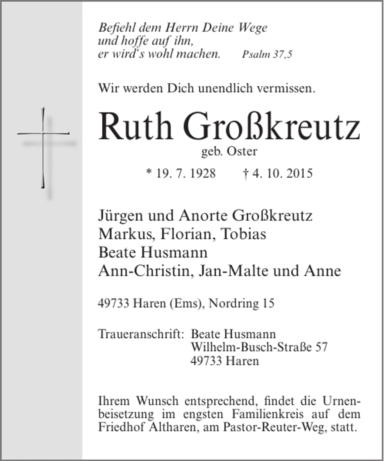 <p>Befiehl dem Herrn Deine Wege<br />und hoffe auf ihn,<br />er wird‘s wohl machen. Psalm 37,5<br />Wir werden Dich unendlich vermissen.</p><p>Ruth Großkreutz<br />geb. Oster</p><p>* 19. 7. 1928</p><p>† 4. 10. 2015</p><p>Jürgen und Anorte Großkreutz<br />Markus, Florian, Tobias<br />Beate Husmann<br />Ann-Christin, Jan-Malte und Anne<br />49733 Haren (Ems), Nordring 15<br />Traueranschrift:<br />Beate Husmann<br />Wilhelm-Busch-Straße 57<br />49733 Haren<br />Ihrem Wunsch entsprechend, findet die Urnenbeisetzung im engsten Familienkreis auf dem<br />Friedhof Altharen, am Pastor-Reuter-Weg, statt.</p>
